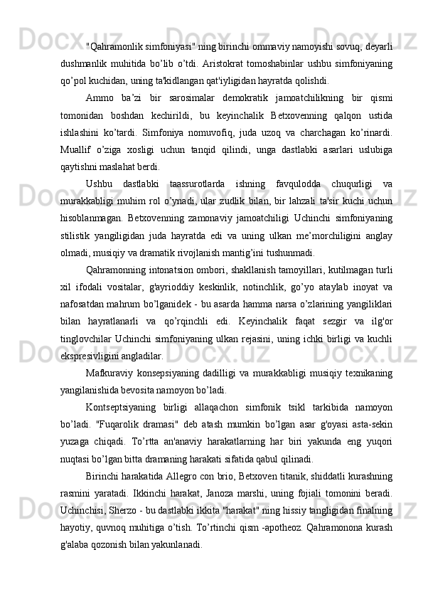 "Qahramonlik simfoniyasi" ning birinchi ommaviy namoyishi sovuq, deyarli
dushmanlik   muhitida   bo’lib   o’tdi.   Aristokrat   tomoshabinlar   ushbu   simfoniyaning
qo’pol kuchidan, uning ta'kidlangan qat'iyligidan hayratda qolishdi.
Ammo   ba’zi   bir   sarosimalar   demokratik   jamoatchilikning   bir   qismi
tomonidan   boshdan   kechirildi,   bu   keyinchalik   Betxovenning   qalqon   ustida
ishlashini   ko’tardi.   Simfoniya   nomuvofiq,   juda   uzoq   va   charchagan   ko’rinardi.
Muallif   o’ziga   xosligi   uchun   tanqid   qilindi,   unga   dastlabki   asarlari   uslubiga
qaytishni maslahat berdi.
Ushbu   dastlabki   taassurotlarda   ishning   favqulodda   chuqurligi   va
murakkabligi   muhim   rol   o’ynadi,   ular   zudlik   bilan,   bir   lahzali   ta'sir   kuchi   uchun
hisoblanmagan.   Betxovenning   zamonaviy   jamoatchiligi   Uchinchi   simfoniyaning
stilistik   yangiligidan   juda   hayratda   edi   va   uning   ulkan   me’morchiligini   anglay
olmadi, musiqiy va dramatik rivojlanish mantig’ini tushunmadi.
Qahramonning intonatsion ombori, shakllanish tamoyillari, kutilmagan turli
xil   ifodali   vositalar,   g'ayrioddiy   keskinlik,   notinchlik,   go’yo   ataylab   inoyat   va
nafosatdan mahrum bo’lganidek - bu asarda hamma narsa o’zlarining yangiliklari
bilan   hayratlanarli   va   qo’rqinchli   edi.   Keyinchalik   faqat   sezgir   va   ilg'or
tinglovchilar   Uchinchi   simfoniyaning   ulkan   rejasini,   uning   ichki   birligi   va   kuchli
ekspresivligini angladilar.
Mafkuraviy   konsepsiyaning   dadilligi   va   murakkabligi   musiqiy   texnikaning
yangilanishida bevosita namoyon bo’ladi.
Kontseptsiyaning   birligi   allaqachon   simfonik   tsikl   tarkibida   namoyon
bo’ladi.   "Fuqarolik   dramasi"   deb   atash   mumkin   bo’lgan   asar   g'oyasi   asta-sekin
yuzaga   chiqadi.   To’rtta   an'anaviy   harakatlarning   har   biri   yakunda   eng   yuqori
nuqtasi bo’lgan bitta dramaning harakati sifatida qabul qilinadi.
Birinchi harakatida Allegro con brio, Betxoven titanik, shiddatli kurashning
rasmini   yaratadi.   Ikkinchi   harakat,   Janoza   marshi,   uning   fojiali   tomonini   beradi.
Uchinchisi, Sherzo - bu dastlabki ikkita "harakat" ning hissiy tangligidan finalning
hayotiy, quvnoq muhitiga o’tish. To’rtinchi qism -apotheoz. Qahramonona kurash
g'alaba qozonish bilan yakunlanadi. 