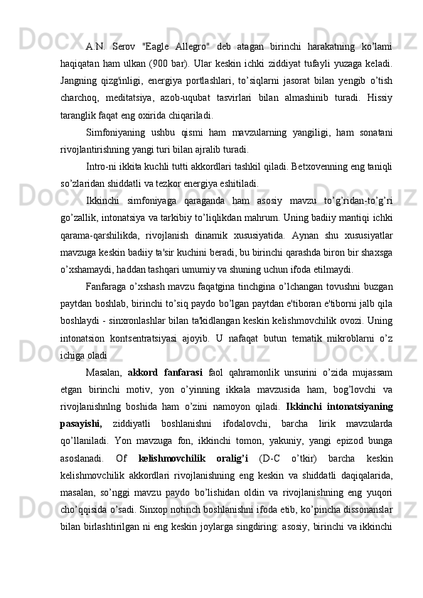 A.N.   Serov   "Eagle   Allegro"   deb   atagan   birinchi   harakatning   ko’lami
haqiqatan   ham   ulkan   (900   bar).   Ular   keskin   ichki   ziddiyat   tufayli   yuzaga   keladi.
Jangning   qizg'inligi,   energiya   portlashlari,   to’siqlarni   jasorat   bilan   yengib   o’tish
charchoq,   meditatsiya,   azob-uqubat   tasvirlari   bilan   almashinib   turadi.   Hissiy
taranglik faqat eng oxirida chiqariladi.
Simfoniyaning   ushbu   qismi   ham   mavzularning   yangiligi,   ham   sonatani
rivojlantirishning yangi turi bilan ajralib turadi.
Intro-ni ikkita kuchli tutti akkordlari tashkil qiladi. Betxovenning eng taniqli
so’zlaridan shiddatli va tezkor energiya eshitiladi.
Ikkinchi   simfoniyaga   qaraganda   ham   asosiy   mavzu   to’g’ridan-to’g’ri
go’zallik, intonatsiya va tarkibiy to’liqlikdan mahrum. Uning badiiy mantiqi ichki
qarama-qarshilikda,   rivojlanish   dinamik   xususiyatida.   Aynan   shu   xususiyatlar
mavzuga keskin badiiy ta'sir kuchini beradi, bu birinchi qarashda biron bir shaxsga
o’xshamaydi, haddan tashqari umumiy va shuning uchun ifoda etilmaydi.
Fanfaraga o’xshash  mavzu faqatgina tinchgina o’lchangan tovushni  buzgan
paytdan boshlab, birinchi to’siq paydo bo’lgan paytdan e'tiboran e'tiborni jalb qila
boshlaydi - sinxronlashlar bilan ta'kidlangan keskin kelishmovchilik ovozi. Uning
intonatsion   kontsentratsiyasi   ajoyib.   U   nafaqat   butun   tematik   mikroblarni   o’z
ichiga oladi  
Masalan,   akkord   fanfarasi   faol   qahramonlik   unsurini   o’zida   mujassam
etgan   birinchi   motiv,   yon   o’yinning   ikkala   mavzusida   ham,   bog’lovchi   va
rivojlanishnlng   boshida   ham   o’zini   namoyon   qiladi.   Ikkinchi   intonatsiyaning
pasayishi,   ziddiyatli   boshlanishni   ifodalovchi,   barcha   lirik   mavzularda
qo’llaniladi.   Yon   mavzuga   fon,   ikkinchi   tomon,   yakuniy,   yangi   epizod   bunga
asoslanadi.   Of   kelishmovchilik   oralig’i   (D-C   o’tkir)   barcha   keskin
kelishmovchilik   akkordlari   rivojlanishning   eng   keskin   va   shiddatli   daqiqalarida,
masalan,   so’nggi   mavzu   paydo   bo’lishidan   oldin   va   rivojlanishning   eng   yuqori
cho’qqisida o’sadi. Sinxop notinch boshlanishni ifoda etib, ko’pincha dissonanslar
bilan birlashtirilgan ni eng keskin joylarga singdiring: asosiy, birinchi va ikkinchi 