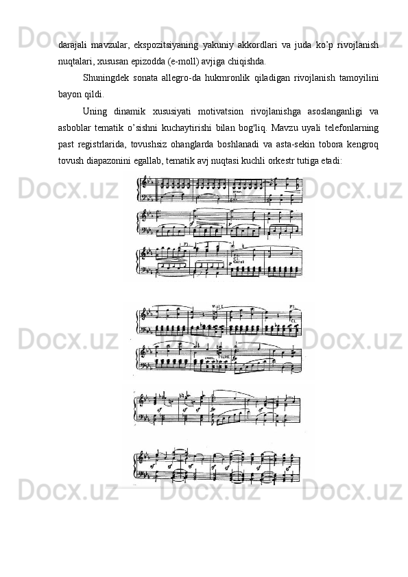 darajali   mavzular,   ekspozitsiyaning   yakuniy   akkordlari   va   juda   ko’p   rivojlanish
nuqtalari, xususan epizodda (e-moll) avjiga chiqishda.
Shuningdek   sonata   allegro-da   hukmronlik   qiladigan   rivojlanish   tamoyilini
bayon qildi.
Uning   dinamik   xususiyati   motivatsion   rivojlanishga   asoslanganligi   va
asboblar   tematik   o’sishni   kuchaytirishi   bilan   bog'liq.   Mavzu   uyali   telefonlarning
past   registrlarida,   tovushsiz   ohanglarda   boshlanadi   va   asta-sekin   tobora   kengroq
tovush diapazonini egallab, tematik avj nuqtasi kuchli orkestr tutiga etadi: 