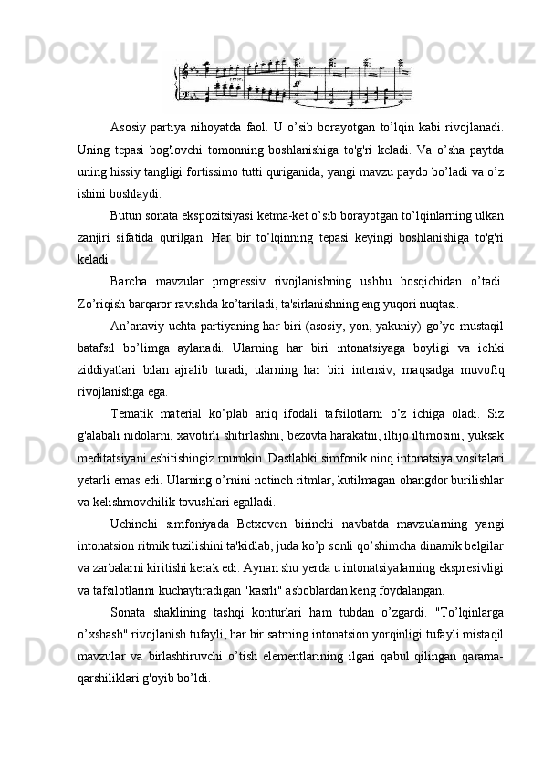 Asosiy   partiya   nihoyatda   faol.   U   o’sib   borayotgan   to’lqin   kabi   rivojlanadi.
Uning   tepasi   bog'lovchi   tomonning   boshlanishiga   to'g'ri   keladi.   Va   o’sha   paytda
uning hissiy tangligi fortissimo tutti quriganida, yangi mavzu paydo bo’ladi va o’z
ishini boshlaydi.
Butun sonata ekspozitsiyasi ketma-ket o’sib borayotgan to’lqinlarning ulkan
zanjiri   sifatida   qurilgan.   Har   bir   to’lqinning   tepasi   keyingi   boshlanishiga   to'g'ri
keladi.
Barcha   mavzular   progressiv   rivojlanishning   ushbu   bosqichidan   o’tadi.
Zo’riqish barqaror ravishda ko’tariladi, ta'sirlanishning eng yuqori nuqtasi.
An’anaviy uchta partiyaning har biri (asosiy, yon, yakuniy) go’yo mustaqil
batafsil   bo’limga   aylanadi.   Ularning   har   biri   intonatsiyaga   boyligi   va   ichki
ziddiyatlari   bilan   ajralib   turadi,   ularning   har   biri   intensiv,   maqsadga   muvofiq
rivojlanishga ega.
Tematik   material   ko’plab   aniq   ifodali   tafsilotlarni   o’z   ichiga   oladi.   Siz
g'alabali nidolarni, xavotirli shitirlashni, bezovta harakatni, iltijo iltimosini, yuksak
meditatsiyani eshitishingiz rnumkin. Dastlabki simfonik ninq intonatsiya vositalari
yetarli emas edi. Ularning o’rnini notinch ritmlar, kutilmagan ohangdor burilishlar
va kelishmovchilik tovushlari egalladi.
Uchinchi   simfoniyada   Betxoven   birinchi   navbatda   mavzularning   yangi
intonatsion ritmik tuzilishini ta'kidlab, juda ko’p sonli qo’shimcha dinamik belgilar
va zarbalarni kiritishi kerak edi. Aynan shu yerda u intonatsiyalarning ekspresivligi
va tafsilotlarini kuchaytiradigan "kasrli" asboblardan keng foydalangan.
Sonata   shaklining   tashqi   konturlari   ham   tubdan   o’zgardi.   "To’lqinlarga
o’xshash" rivojlanish tufayli, har bir satrning intonatsion yorqinligi tufayli mistaqil
mavzular   va   birlashtiruvchi   o’tish   elementlarining   ilgari   qabul   qilingan   qarama-
qarshiliklari g'oyib bo’ldi. 