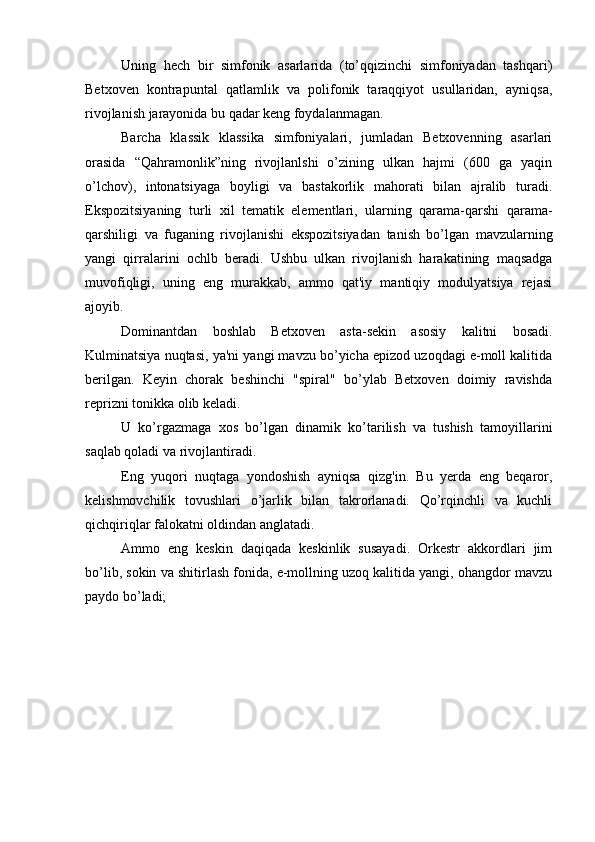 Uning   hech   bir   simfonik   asarlarida   (to’qqizinchi   simfoniyadan   tashqari)
Betxoven   kontrapuntal   qatlamlik   va   polifonik   taraqqiyot   usullaridan,   ayniqsa,
rivojlanish jarayonida bu qadar keng foydalanmagan.
Barcha   klassik   klassika   simfoniyalari,   jumladan   Betxovenning   asarlari
orasida   “Qahramonlik”ning   rivojlanlshi   o’zining   ulkan   hajmi   (600   ga   yaqin
o’lchov),   intonatsiyaga   boyligi   va   bastakorlik   mahorati   bilan   ajralib   turadi.
Ekspozitsiyaning   turli   xil   tematik   elementlari,   ularning   qarama-qarshi   qarama-
qarshiligi   va   fuganing   rivojlanishi   ekspozitsiyadan   tanish   bo’lgan   mavzularning
yangi   qirralarini   ochlb   beradi.   Ushbu   ulkan   rivojlanish   harakatining   maqsadga
muvofiqligi,   uning   eng   murakkab,   ammo   qat'iy   mantiqiy   modulyatsiya   rejasi
ajoyib.
Dominantdan   boshlab   Betxoven   asta-sekin   asosiy   kalitni   bosadi.
Kulminatsiya nuqtasi, ya'ni yangi mavzu bo’yicha epizod uzoqdagi e-moll kalitida
berilgan.   Keyin   chorak   beshinchi   "spiral"   bo’ylab   Betxoven   doimiy   ravishda
reprizni tonikka olib keladi.
U   ko’rgazmaga   xos   bo’lgan   dinamik   ko’tarilish   va   tushish   tamoyillarini
saqlab qoladi va rivojlantiradi.
Eng   yuqori   nuqtaga   yondoshish   ayniqsa   qizg'in.   Bu   yerda   eng   beqaror,
kelishmovchilik   tovushlari   o’jarlik   bilan   takrorlanadi.   Qo’rqinchli   va   kuchli
qichqiriqlar falokatni oldindan anglatadi.
Ammo   eng   keskin   daqiqada   keskinlik   susayadi.   Orkestr   akkordlari   jim
bo’lib, sokin va shitirlash fonida, e-mollning uzoq kalitida yangi, ohangdor mavzu
paydo bo’ladi; 