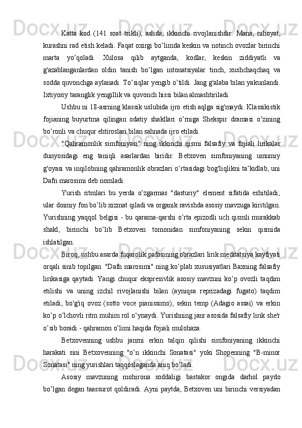 Katta   kod   (141   soat   tsikli),   aslida,   ikkinchi   rivojlanishdir.   Mana,   nihoyat,
kurashni rad etish keladi. Faqat oxirgi bo’limda keskin va notinch ovozlar birinchi
marta   yo’qoladi.   Xulosa   qilib   aytganda,   kodlar,   keskin   ziddiyatli   va
g'azablanganlardan   oldin   tanish   bo’lgan   intonatsiyalar   tinch,   xushchaqchaq   va
sodda quvonchga aylanadi. To’siqlar yengib o’tildi. Jang g'alaba bilan yakunlandi.
Ixtiyoriy taranglik yengillik va quvonch hissi bilan almashtiriladi.
Ushbu ni 18-asrning klassik uslubida ijro etish aqlga sig'maydi. Klassikistik
fojianing   buyurtma   qilingan   odatiy   shakllari   o’rniga   Shekspir   dramasi   o’zining
bo’ronli va chuqur ehtiroslari bilan sahnada ijro etiladi.
"Qahramonlik   simfoniyasi"   ning   ikkinchi   qismi   falsafiy   va   fojiali   lirikalar
dunyosidagi   eng   taniqli   asarlardan   biridir.   Betxoven   simfoniyaning   umumiy
g'oyasi va inqilobning qahramonlik obrazlari o’rtasidagi bog'liqlikni ta’kidlab, uni
Dafn marosimi deb nomladi.
Yurish   ritmlari   bu   yerda   o’zgarmas   "dasturiy"   element   sifatida   eshitiladi;
ular doimiy fon bo’lib xizmat qiladi va organik ravishda asosiy mavzuga kiritilgan.
Yurishning yaqqol belgisi - bu qarama-qarshi o’rta epizodli uch qismli murakkab
shakl,   birinchi   bo’lib   Betxoven   tomonidan   simfoniyaning   sekin   qismida
ishlatilgan.
Biroq, ushbu asarda fuqarolik pafosining obrazlari lirik meditatsiya kayfiyati
orqali sinib topilgan. "Dafn marosimi" ning ko’plab xususiyatlari Baxning falsafiy
lirikasiga   qaytadi.   Yangi   chuqur   ekspresivlik   asosiy   mavzuni   ko’p   ovozli   taqdim
etilishi   va   uning   izchil   rivojlanishi   bilan   (ayniqsa   reprizadagi   fugato)   taqdim
etiladi;   bo'g'iq   ovoz   (sotto   voce   pianissimo),   sekin   temp   (Adagio   assai)   va   erkin
ko’p o’lchovli ritm muhim rol o’ynaydi. Yurishning janr asosida falsafiy lirik she'r
o’sib boradi - qahramon o’limi haqida fojiali mulohaza.
Betxovenning   ushbu   janrni   erkin   talqin   qilishi   simfoniyaning   ikkinchi
harakati   sini   Betxovenning   "o’n   ikkinchi   Sonatasi"   yoki   Shopenning   "B-minor
Sonatasi" ning yurishlari taqqoslaganda aniq bo’ladi.
Asosiy   mavzuning   mohirona   soddaligi   bastakor   ongida   darhol   paydo
bo’lgan degan taassurot  qoldiradi. Ayni  paytda, Betxoven uni birinchi  versiyadan 