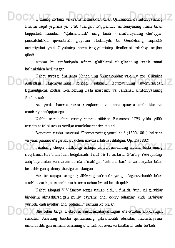 O’zining ko’lami va dramatik xarakteri  bilan Qahramonlik simfoniyasining
finalini   faqat   yigirma   yil   o’tib   tuzilgan   to’qqizinchi   simfoniyaning   finali   bilan
taqqoslash   mumkin.   "Qahramonlik"   ning   finali   -   simfoniyaning   cho’qqisi,
jamoatchilikni   quvontirish   g'oyasini   ifodalaydi,   bu   Gendelning   fuqarolik
oratoriyalari   yoki   Glyukning   opera   tragiyalarining   finallarini   eslashga   majbur
qiladi.
Ammo   bu   simfoniyada   afteoz   g’oliblarni   ulug’lashning   statik   surati
ko’rinishida berilmagan
Ushbu   turdagi   finallarga   Xendelning   Shimshonidan   yakuniy   xor,   Glikning
Aulisdagi   Ifigeniyasining   so’nggi   sahnasi,   Betxovenning   uverturasidan
Egmontgacha   kodasi,   Berliozning   Dafn   marosimi   va   Tantanall   simfoniyasining
finali kiradi.
Bu   yerda   hamma   narsa   rivojlanmoqda,   ichki   qarama-qarshiliklar   va
mantiqiy cho’qqiga ega.
Ushbu   asar   uchun   asosiy   mavzu   sifatida   Betxoven   1795   yilda   yillik
rassomlar to’pi uchun yozilga mamlakat raqsini tanladi.
Betxoven   ushbu   mavzuni   "Prometeyning   yaratilishi"   (1800-1801)   baletida
va yana pianino o’zgarishlari uchun mavzu sifatida ishlatgan, Op. 35(1802).
Finalning   chuqur   milliyligi   nafaqat   ushbu   rnavzuning   tabiati,   balki   uning
rivojlanish   turi   bilan   ham   belgilanadi.   Final   16-19   asrlarda   G’arbiy   Yevropadagi
xalq  bayramlari   va   marosimlarida  o’rnatilgan   "ostinata   bas"   ni   variatsiyalar   bilan
birlashtirgan qadimiy shaklga asoslangan.
Har   bir   raqsga   tushgan   juftlikning   ko’rinishi   yangi   o’zgaruvchanlik   bilan
ajralib turardi, bass boshi esa hamma uchun bir xil bo’lib qoldi.
Ushbu   aloqani   V.V.Stasov   sezgir   ushlab   oldi,   u   finalda   "turli   xil   guruhlar
bir-birini   almashtiradigan   milliy   bayram:   endi   oddiy   odamlar,   endi   harbiylar
yuribdi, endi ayollar, endi bolalar..." rasmini ko’rdilar.
Shu   bilan   birga,   Betxoven   simfonizatsiyalangan   o’z-o’zidan   shakllangan
shakllar.   Asarning   barcha   qismlarining   qahramonlik   obrazlari   intonatsiyasini
umumlashtirgan ostinata bassining o’zi turli xil ovoz va kalitlarda sodir bo’ladi: 
