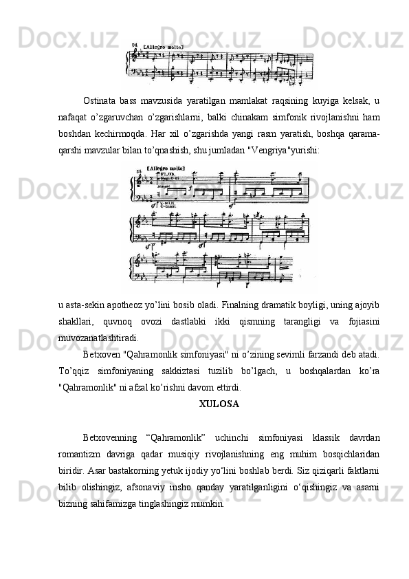 Ostinata   bass   mavzusida   yaratilgan   mamlakat   raqsining   kuyiga   kelsak,   u
nafaqat   o’zgaruvchan   o’zgarishlarni,   balki   chinakam   simfonik   rivojlanishni   ham
boshdan   kechirmoqda.   Har   xil   o’zgarishda   yangi   rasm   yaratish,   boshqa   qarama-
qarshi mavzular bilan to’qnashish, shu jumladan "Vengriya"yurishi:
u asta-sekin apotheoz yo’lini bosib oladi. Finalning dramatik boyligi, uning ajoyib
shakllari,   quvnoq   ovozi   dastlabki   ikki   qismning   tarangligi   va   fojiasini
muvozanatlashtiradi.
Betxoven "Qahramonlik simfoniyasi" ni o’zining sevimli farzandi deb atadi.
To’qqiz   simfoniyaning   sakkiztasi   tuzilib   bo’lgach,   u   boshqalardan   ko’ra
"Qahramonlik" ni afzal ko’rishni davom ettirdi.
XULOSA
Betxovenning   “Qahramonlik”   uchinchi   simfoniyasi   klassik   davrdan
romantizm   davriga   qadar   musiqiy   rivojlanishning   eng   muhim   bosqichlaridan
biridir. Asar bastakorning yetuk ijodiy yo‘lini boshlab berdi. Siz qiziqarli faktlarni
bilib   olishingiz,   afsonaviy   insho   qanday   yaratilganligini   o‘qishingiz   va   asarni
bizning sahifamizga tinglashingiz mumkin. 
