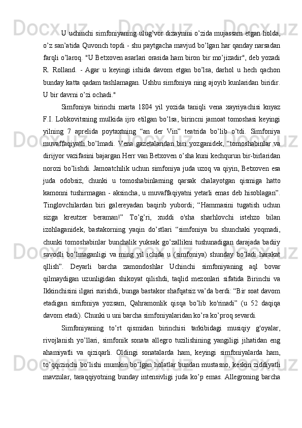U uchinchi simfoniyaning ulug’vor dizaynini o’zida mujassam etgan holda,
o’z san’atida Quvonch topdi - shu paytgacha mavjud bo’lgan har qanday narsadan
farqli o’laroq. "U Betxoven asarlari orasida ham biron bir mo’jizadir", deb yozadi
R.   Rolland.   -   Agar   u   keyingi   ishida   davom   etgan   bo’lsa,   darhol   u   hech   qachon
bunday katta qadam tashlamagan. Ushbu simfoniya ning ajoyib kunlaridan biridir.
U bir davrni o’zi ochadi."
Simfoniya   birinchi   marta   1804   yil   yozida   taniqli   vena   xayriyachisi   knyaz
F.I.  Lobkovitsning  mulkida  ijro  etilgan  bo’lsa,   birincni  jamoat  tomoshasi  keyingi
yilning   7   aprelida   poytaxtning   “an   der   Vin”   teatrida   bo’lib   o’tdi.   Simfoniya
muvaffaqiyatli   bo’lmadi.   Vena   gazetalaridan   biri   yozganidek,   “tomoshabinlar   va
dirijyor vazifasini bajargan Herr van Betxoven o’sha kuni kechqurun bir-birlaridan
norozi  bo’lishdi. Jamoatchilik uchun simfoniya juda uzoq va qiyin, Betxoven esa
juda   odobsiz,   chunki   u   tomoshabinlarning   qarsak   chalayotgan   qismiga   hatto
kamonni  tushirmagan  -  aksincha,  u  muvaffaqiyatni   yetarli   emas  deb  hisoblagan”.
Tinglovchilardan   biri   galereyadan   baqirib   yubordi;   “Hammasini   tugatish   uchun
sizga   kreutzer   beraman!”   To’g’ri,   xuddi   o'sha   sharhlovchi   istehzo   bilan
izohlaganidek,   bastakorning   yaqin   do’stlari   “simfoniya   bu   shunchaki   yoqmadi,
chunki   tomoshabinlar   bunchalik   yuksak   go’zallikni   tushunadigan   darajada   badiiy
savodli   bo’lmaganligi   va   ming   yil   ichida   u   (simfoniya)   shunday   bo’ladi   harakat
qllish”.   Deyarli   barcha   zamondoshlar   Uchinchi   simfoniyaning   aql   bovar
qilmaydigan   uzunligidan   shikoyat   qilishdi,   taqlid   mezonlari   sifatida   Birinchi   va
Ikkinchisini ilgari surishdi, bunga bastakor shafqatsiz va’da berdi: “Bir soat davom
etadigan   simfoniya   yozsam,   Qahramonlik   qisqa   bo’lib   ko'rinadi”   (u   52   daqiqa
davom etadi). Chunki u uni barcha simfoniyalaridan ko’ra ko’proq sevardi.
Simfoniyaning   to’rt   qismidan   birinchisi   tarkibidagi   musiqiy   g'oyalar,
rivojlanish   yo’llari,   simfonik   sonata   allegro   tuzilishining   yangiligi   jihatidan   eng
ahamiyatli   va   qiziqarli.   Oldingi   sonatalarda   ham,   keyingi   simfoniyalarda   ham,
to’qqizinchi bo’lishi  mumkin bo’lgan holatlar bundan mustasno, keskin ziddiyatli
mavzular, taraqqiyotning bunday intensivligi  juda ko’p emas.  Allegroning barcha 