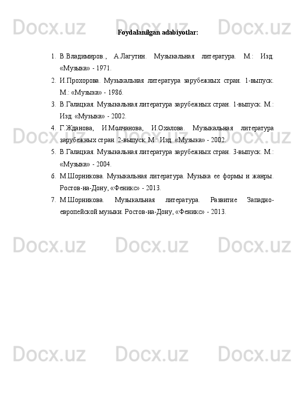 Foydalanilgan adabiyotlar:
1. В.Владимиров.,   А.Лагутин.   Музыкальная   литература.   М.:   Изд.
«Музыка» - 1971.
2. И.Прохорова.   Музыкальная   литература   зарубежных   стран.   1-выпуск.
М.: «Музыка» - 1986.
3. В.Галацкая. Музыкальная литература зарубежных стран. 1-выпуск. М.:
Изд. «Музыка» - 2002.
4. Г.Жданова,   И.Молчанова,   И.Охалова.   Музыкальная   литература
зарубежных стран. 2-выпуск. М.: Изд. «Музыка» - 2002.
5. В.Галацкая. Музыкальная литература зарубежных стран. 3-выпуск. М.:
«Музыка» - 2004.
6. М.Шорникова.   Музыкальная   литература.   Музыка   ее   формы   и   жанры.
Ростов-на-Дону, «Феникс» - 2013.
7. М.Шорникова.   Музыкальная   литература.   Развитие   Западно-
европейской музыки. Ростов-на-Дону, «Феникс» - 2013. 