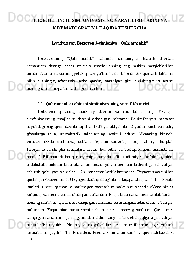 I BOB. UCHINCHI SIMFONIYASINING Y ARATILISH  TARIXI VA
KINEMATOGRAFIYA HAQIDA TUSHUNCHA.
Lyudvig van Betxoven 3-simfoniya “Qahramonlik”
Betxovenning   “Qahramonlik”   uchinchi   simfoniyasi   klassik   davrdan
romantizm   davriga   qadar   musiqiy   rivojlanishning   eng   muhim   bosqichlaridan
biridir. Asar bastakorning yetuk ijodiy yo‘lini boshlab berdi. Siz qiziqarli faktlarni
bilib   olishingiz,   afsonaviy   insho   qanday   yaratilganligini   o‘qishingiz   va   asarni
bizning sahifamizga tinglashingiz mumkin.
1.1. Qahramonlik uchinchi simfoniyasining y aratilish tarixi .
Betxoven   ijodining   markaziy   davrini   va   shu   bilan   birga   Yevropa
simfoniyasining   rivojlanish   davrini   ochadigan   qahramonlik   simfoniyasi   bastakor
hayotidagi eng qiyin davrda tug'ildi. 1802 yil oktyabrda 32 yoshli, kuch va ijodiy
g'oyalarga   to’la,   aristokratik   salonlarning   sevimli   odami,   Venaning   birinchi
virtuozi,   ikkita   simfoniya,   uchta   fortepiano   konserti,   balet,   oratoriya,   ko’plab
fortepiano   va   skripka   sonatalari,   triolar,   kvartetlar   va   boshqa   kamera   ansambllari
muallifi. Billboardda har qanday chipta narxida to’liq auditoriyani kafolatlaganida,
u   dahshatli   hukmni   bilib   oladi:   bir   necha   yildan   beri   uni   tashvishga   solayotgan
eshitish qobiliyati  yo’qoladi. Uni  muqarrar  karlik kutmoqda. Poytaxt  shovqinidan
qochib,  Betxoven   tinch   Geyligenstadt  qishlog’ida  nafaqaga   chiqadi.  6-10  oktyabr
kunlari   u   hech   qachon   jo’natilmagan   xayrlashuv   maktubini   yozadi:   «Yana   bir   oz
ko’proq, va men o’zimni o’ldirgan bo’lardim. Faqat bitta narsa meni ushlab turdi -
mening san’atim. Qani, men chaqirgan narsamni bajarmaganimdan oldin, o’ldirgan
bo’lardim.   Faqat   bitta   narsa   meni   ushlab   turdi   -   mening   san'atim.   Qani,   men
chaqirgan narsamni bajarmaganimdan oldin, dunyoni tark etish aqlga sig'maydigan
narsa bo’lib tuyuldi ... Hatto yozning go’zal kunlarida meni ilhomlantirgan yuksak
jasorat ham g'oyib bo’ldi. Providens! Menga kamida bir kun toza quvonch baxsh et
... "