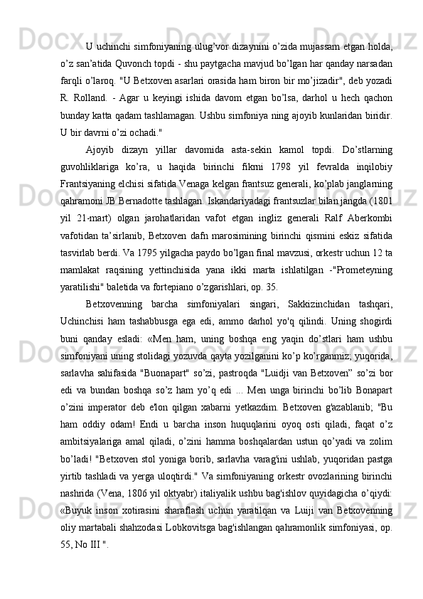 U uchinchi simfoniyaning ulug’vor dizaynini o’zida mujassam etgan holda,
o’z san’atida Quvonch topdi - shu paytgacha mavjud bo’lgan har qanday narsadan
farqli o’laroq. "U Betxoven asarlari orasida ham biron bir mo’jizadir", deb yozadi
R.   Rolland.   -   Agar   u   keyingi   ishida   davom   etgan   bo’lsa,   darhol   u   hech   qachon
bunday katta qadam tashlamagan. Ushbu simfoniya ning ajoyib kunlaridan biridir.
U bir davrni o’zi ochadi."
Ajoyib   dizayn   yillar   davomida   asta-sekin   kamol   topdi.   Do’stlarning
guvohliklariga   ko’ra,   u   haqida   birinchi   fikrni   1798   yil   fevralda   inqilobiy
Frantsiyaning elchisi sifatida Venaga kelgan frantsuz generali, ko’plab janglarning
qahramoni JB Bernadotte tashlagan. Iskandariyadagi frantsuzlar bilan jangda (1801
yil   21-mart)   olgan   jarohatlaridan   vafot   etgan   ingliz   generali   Ralf   Aberkombi
vafotidan   ta’sirlanib,   Betxoven   dafn   marosimining   birinchi   qismini   eskiz   sifatida
tasvirlab berdi. Va 1795 yilgacha paydo bo’lgan final mavzusi, orkestr uchun 12 ta
mamlakat   raqsining   yettinchisida   yana   ikki   marta   ishlatilgan   -"Prometeyning
yaratilishi" baletida va fortepiano o’zgarishlari, op. 35.
Betxovenning   barcha   simfoniyalari   singari,   Sakkizinchidan   tashqari,
Uchinchisi   ham   tashabbusga   ega   edi,   ammo   darhol   yo'q   qilindi.   Uning   shogirdi
buni   qanday   esladi:   «Men   ham,   uning   boshqa   eng   yaqin   do’stlari   ham   ushbu
simfoniyani uning stolidagi yozuvda qayta yozilganini ko’p ko’rganmiz; yuqorida,
sarlavha sahifasida  "Buonapart"  so’zi, pastroqda "Luidji  van Betxoven”  so’zi  bor
edi   va   bundan   boshqa   so’z   ham   yo’q   edi   ...   Men   unga   birinchi   bo’lib   Bonapart
o’zini   imperator   deb   e'lon   qilgan   xabarni   yetkazdim.   Betxoven   g'azablanib;   "Bu
ham   oddiy   odam!   Endi   u   barcha   inson   huquqlarini   oyoq   osti   qiladi,   faqat   o’z
ambitsiyalariga   amal   qiladi,   o’zini   hamma   boshqalardan   ustun   qo’yadi   va   zolim
bo’ladi!   "Betxoven   stol  yoniga  borib,  sarlavha  varag'ini  ushlab,   yuqoridan  pastga
yirtib tashladi va yerga uloqtirdi." Va simfoniyaning orkestr ovozlarining birinchi
nashrida (Vena, 1806 yil oktyabr) italiyalik ushbu bag'ishlov quyidagicha o’qiydi:
«Buyuk   inson   xotirasini   sharaflash   uchun   yaratilqan   va   Luiji   van   Betxovenning
oliy martabali shahzodasi Lobkovitsga bag'ishlangan qahramonlik simfoniyasi, op.
55, No III ". 
