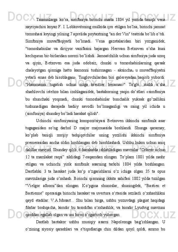 Taxminlarga   ko’ra,   simfoniya   birinchi   marta   1804   yil   yozida   taniqli   vena
xayriyachisi knyaz F. I. Lobkovitsning mulkida ijro etilgan bo’lsa, birinchi jamoat
tomoshasi keyingi yilning 7 aprelida poytaxtning "an der Vin" teatrida bo’lib o’tdi.
Simfoniya   muvaffaqiyatli   bo’lmadi.   Vena   gazetalaridan   biri   yozganidek,
"tomoshabinlar   va   dirijyor   vazifasini   bajargan   Herrvan   Betxoven   o’sha   kuni
kechqurun bir-birlaridan norozi bo’lishdi. Jamoatchilik uchun simfoniya juda uzoq
va   qiyin,   Betxoven   esa   juda   odobsiz,   chunki   u   tomoshabinlarning   qarsak
chalayotgan   qismiga   hatto   kamonni   tushirmagan   -   aksincha
r   u   muvaffaqiyatni
yetarli   emas   deb   hisoblagan».   Tinglovchilardan   biri   galereyadan   baqirib   yubordi:
"Hammasini   tugatish   uchun   sizga   kreutzer   beraman!"   To'g'ri,   xuddi   o’sha
sharhlovchi   istehzo   bilan   izohlaganidek,   bastakorning   yaqin   do’stlari   «simfoniya
bu   shunchaki   yoqmadi,   chunki   tomoshabinlar   bunchalik   yuksak   go’zallikni
tushunadigan   darajada   badiiy   savodli   bo’lmaganligi   va   ming   yil   ichida   u
(simfoniya) shunday bo’ladi harakat qilish".
Uchinchi   simfoniyaning   kompozitsiyasi   Betxoven   ikkinchi   simfonik   asar
tugaganidan   so‘ng   darhol   D   major   majmuasida   boshlandi.   Shunga   qaramay,
ko‘plab   taniqli   xorijiy   tadqiqotchilar   uning   yozilishi   ikkinchi   simfoniya
premerasidan   ancha   oldin   boshlangan   deb   hisoblashadi.   Ushbu   hukm   uchun   aniq
dalillar mavjud. Shunday qilib, 4-harakatda ishlatiladigan mavzular “Orkestr uchun
12   ta   mamlakat   raqsi”   siklidagi   7-raqamdan   olingan.   To‘plam   1801   yilda   nashr
etilgan   va   uchinchi   yirik   simfonik   asarning   tarkibi   1804   yilda   boshlangan.
Dastlabki   3   ta   harakat   juda   ko‘p   o‘zgarishlarni   o‘z   ichiga   olgan   35   ta   opus
mavzulariga   juda   o‘xshash.   Birinchi   qismning   ikkita   sahifasi   1802   yilda   tuzilgan
“Vielgor   albomi”dan   olingan.   Ko‘pgina   shunoslar,   shuningdek,   “Bastien   et
Bastienne”  operasiga  birinchi  harakat  va uvertura o‘rtasida  sezilarli  o‘xshashlikni
qayd   etadilar.   V.A.Mosart...   Shu   bilan   birga,   ushbu   yozuvdagi   plagiat   haqidagi
fikrlar   boshqacha,   kimdir   bu   tasodifan   o‘xshashlik,   va   kimdir   Lyudvig   mavzuni
qasddan egallab olgan va uni biroz o‘zgartirib yuborgan.
Dastlab   bastakor   ushbu   musiqiy   asarni   Napoleonga   bag‘ishlangan.   U
o‘zining   siyosiy   qarashlari   va   e’tiqodlariga   chin   dildan   qoyil   qoldi,   ammo   bu 