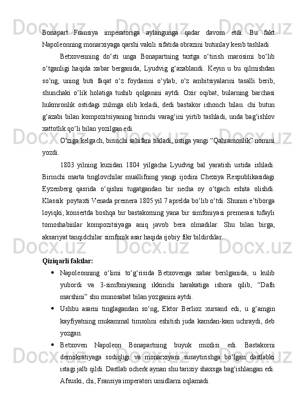 Bonapart   Fransiya   imperatoriga   aylangunga   qadar   davom   etdi.   Bu   fakt
Napoleonning monarxiyaga qarshi vakili sifatida obrazini butunlay kesib tashladi.
Betxovenning   do‘sti   unga   Bonapartning   taxtga   o‘tirish   marosimi   bo‘lib
o‘tganligi   haqida   xabar   berganida,   Lyudvig   g‘azablandi.   Keyin   u   bu   qilmishdan
so‘ng,   uning   buti   faqat   o‘z   foydasini   o‘ylab,   o‘z   ambitsiyalarini   tasalli   berib,
shunchaki   o‘lik   holatiga   tushib   qolganini   aytdi.   Oxir   oqibat,   bularning   barchasi
hukmronlik   ostidagi   zulmga   olib   keladi,   dedi   bastakor   ishonch   bilan.   chi   butun
g‘azabi   bilan   kompozitsiyaning   birinchi   varag‘ini   yirtib  tashladi,   unda   bag‘ishlov
xattotlik qo‘li bilan yozilgan edi.
O‘ziga kelgach, birinchi sahifani tikladi, ustiga yangi “Qahramonlik” nomini
yozdi.
1803   yilning   kuzidan   1804   yilgacha   Lyudvig   bal   yaratish   ustida   ishladi.
Birinchi   marta   tinglovchilar   muallifning   yangi   ijodini   Chexiya   Respublikasidagi
Eyzenberg   qasrida   o‘qishni   tugatgandan   bir   necha   oy   o‘tgach   eshita   olishdi.
Klassik  poytaxti Venada premera 1805 yil 7 aprelda bo‘lib o‘tdi. Shunisi e’tiborga
loyiqki, konsertda boshqa bir  bastakorning yana bir  simfoniyasi  premerasi  tufayli
tomoshabinlar   kompozitsiyaga   aniq   javob   bera   olmadilar.   Shu   bilan   birga,
aksariyat tanqidchilar simfonik asar haqida ijobiy fikr bildirdilar.
Qiziqarli faktlar:
 Napoleonning   o‘limi   to‘g‘risida   Betxovenga   xabar   berilganida,   u   kulib
yubordi   va   3-simfoniyaning   ikkinchi   harakatiga   ishora   qilib,   “Dafn
marshini” shu munosabat bilan yozganini aytdi.
 Ushbu   asarni   tinglagandan   so‘ng,   Ektor   Berlioz   xursand   edi,   u   g‘amgin
kayfiyatning   mukammal   timsolini   eshitish   juda   kamdan-kam   uchraydi,   deb
yozgan.
 Betxoven   Napoleon   Bonapartning   buyuk   muxlisi   edi.   Bastakorni
demokratiyaga   sodiqligi   va   monarxiyani   susaytirishga   bo‘lgan   dastlabki
istagi jalb qildi. Dastlab ocherk aynan shu tarixiy shaxsga bag‘ishlangan edi.
Afsuski, chi, Fransiya imperatori umidlarni oqlamadi.  