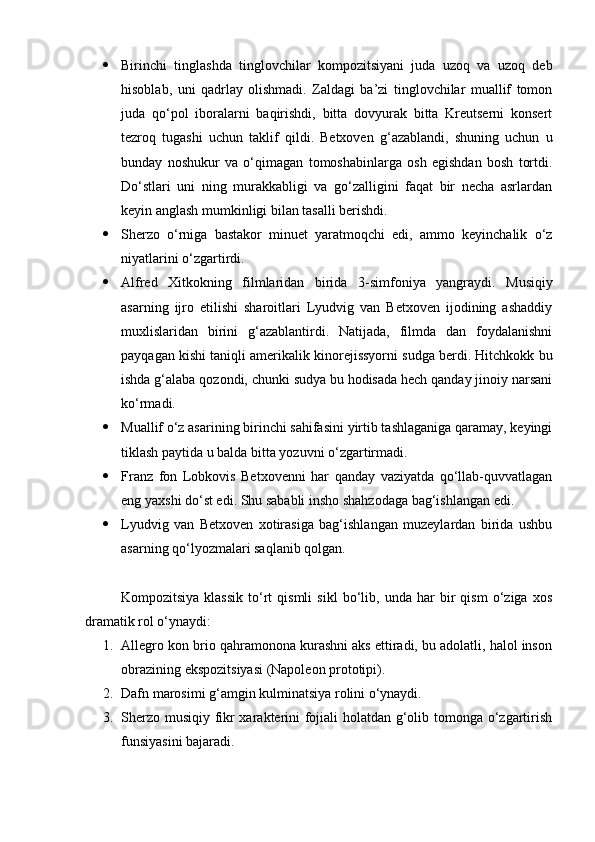  Birinchi   tinglashda   tinglovchilar   kompozitsiyani   juda   uzoq   va   uzoq   deb
hisoblab,   uni   qadrlay   olishmadi.   Zaldagi   ba’zi   tinglovchilar   muallif   tomon
juda   qo‘pol   iboralarni   baqirishdi,   bitta   dovyurak   bitta   Kreutserni   konsert
tezroq   tugashi   uchun   taklif   qildi.   Betxoven   g‘azablandi,   shuning   uchun   u
bunday   noshukur   va   o‘qimagan   tomoshabinlarga   osh   egishdan   bosh   tortdi.
Do‘stlari   uni   ning   murakkabligi   va   go‘zalligini   faqat   bir   necha   asrlardan
keyin anglash mumkinligi bilan tasalli berishdi.
 Sherzo   o‘rniga   bastakor   minuet   yaratmoqchi   edi,   ammo   keyinchalik   o‘z
niyatlarini o‘zgartirdi.
 Alfred   Xitkokning   filmlaridan   birida   3 - simfoniya   yangraydi.   Musiqiy
asarning   ijro   etilishi   sharoitlari   Lyudvig   van   Betxoven   ijodining   ashaddiy
muxlislaridan   birini   g‘azablantirdi.   Natijada,   filmda   dan   foydalanishni
payqagan kishi taniqli amerikalik kinorejissyorni sudga berdi. Hitchkokk bu
ishda g‘alaba qozondi, chunki sudya bu hodisada hech qanday jinoiy narsani
ko‘rmadi.
 Muallif o‘z asarining birinchi sahifasini yirtib tashlaganiga qaramay, keyingi
tiklash paytida u balda bitta yozuvni o‘zgartirmadi.
 Franz   fon   Lobkovis   Betxovenni   har   qanday   vaziyatda   qo‘llab-quvvatlagan
eng yaxshi do‘st edi. Shu sababli insho shahzodaga bag‘ishlangan edi.
 Lyudvig   van   Betxoven   xotirasiga   bag‘ishlangan   muzeylardan   birida   ushbu
asarning qo‘lyozmalari saqlanib qolgan.
Kompozitsiya   klassik   to‘rt   qismli   sikl   bo‘lib,   unda   har   bir   qism   o‘ziga   xos
dramatik rol o‘ynaydi:
1. Allegro kon brio qahramonona kurashni aks ettiradi, bu adolatli, halol inson
obrazining ekspozitsiyasi (Napoleon prototipi).
2. Dafn marosimi g‘amgin kulminatsiya rolini o‘ynaydi.
3. Sherzo musiqiy fikr xarakterini fojiali holatdan g‘olib tomonga o‘zgartirish
funsiyasini bajaradi. 
