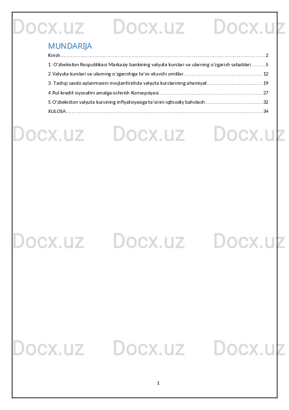 MUNDARIJA
Kirish ....................................................................................................................................................... 2
1. O‘zbekiston Respublikasi Markaziy bankining valyuta kurslari va ularning o’zgarish sabablari. ......... 5
2.Valyuta kurslari va ularning o’zgarishiga ta’sir etuvchi omillar .......................................................... 12
3. Tashqi savdo aylanmasini rivojlantirishda valyuta kurslarining ahamiyat ......................................... 19
4.Pul-kredit siyosatini amalga oshirish Konsepsiyasi. ........................................................................... 27
5.O’zbekiston valyuta kursining inflyatsiyasiga ta’sirini iqtisodiy baholash .......................................... 32
XULOSA ................................................................................................................................................. 34
1 