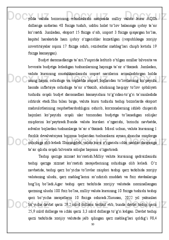 yilda   valuta   bozorining   erkinlashishi   natijasida   milliy   valuta   kursi   AQSh
dollariga   nisbatan   48   foizga   tushib,   ushbu   holat   to‘lov   balansiga   ijobiy   ta’sir
ko‘rsatdi.  Jumladan,  eksport   15 foizga  o‘sib,  import   3 foizga  qisqargan  bo‘lsa,
kapital   harakatida   ham   ijobiy   o‘zgarishlar   kuzatilgan   (respublikaga   xorijiy
investitsiyalar   oqimi   17   foizga   oshib,   rezidentlar   mablag‘lari   chiqib   ketishi   19
foizga kamaygan).
Budjet daromadlariga ta’siri . Yuqorida keltirib o‘tilgan omillar bilvosita va
bevosita   budjetga   keladigan   tushumlarning   hajmiga   ta’sir   o‘tkazadi.   Jumladan,
valuta   kursining   mustahkamlanishi   import   narxlarini   arzonlashtirgan   holda
uning   hajmi   oshishiga   va   oqibatda   import   bojlaridan   to‘lovlarning   ko‘payishi
hamda   inflatsiya   oshishiga   ta’sir   o‘tkazib,   aholining   haqiqiy   to‘lov   qobiliyati
tushishi   orqali   budjet   daromadlari   kamayishini   to‘g‘ridan-to‘g‘ri   ta’minlashda
ishtirok   etadi.Shu   bilan   birga,   valuta   kursi   tushishi   tashqi   bozorlarda   eksport
mahsulotlarining   raqobatbardoshligini   oshirib,   korxonalarning   ishlab   chiqarish
hajmlari   ko‘payishi   orqali   ular   tomondan   budjetga   to‘lanadigan   soliqlar
miqdorini   ko‘paytiradi.Bunda   valuta   kurslari   o‘zgarishi,   birinchi   navbatda,
advalor bojlardan tushumlarga ta’sir o‘tkazadi. Misol uchun, valuta kursining 1
foizlik   devalvatsiyasi   bojxona   bojlaridan   tushumlarni   aynan   shuncha   miqdorga
oshishiga olib keladi.Shuningdek, valuta kursi o‘zgarishi ichki narxlar darajasiga
ta’sir qilishi orqali bilvosita soliqlar hajmini o‘zgartiradi. 
Tashqi   qarzga   xizmat   ko‘rsatish.Milliy   valuta   kursining   qadrsizlanishi
tashqi   qarzga   xizmat   ko‘rsatish   xarajatlarining   oshishiga   olib   keladi.   O‘z
navbatida,   tashqi   qarz   bo‘yicha   to‘lovlar   miqdori   tashqi   qarz   tarkibida   xorijiy
valutaning   ulushi,   qarz   mablag‘larini   so‘ndirish   muddati   va   foiz   stavkalariga
bog‘liq   bo‘ladi.Agar   tashqi   qarz   tarkibida   xorijiy   valutada   nominallangan
qarzning ulushi 100 foiz bo‘lsa, milliy valuta kursining 10 foizga tushishi tashqi
qarz   bo‘yicha   xarajatlarni   10   foizga   oshiradi.Xususan,   2022   yil   yakunlari
bo‘yicha   davlat   qarzi   29,2   mlrd   dollarni   tashkil   etib,   bunda   davlat   tashqi   qarzi
25,9 mlrd dollarga va ichki qarzi 3,3 mlrd dollarga to‘g‘ri kelgan. Davlat tashqi
qarzi   tarkibida   xorijiy   valutada   jalb   qilingan   qarz   mablag‘lari   qoldig‘i   98,4
10