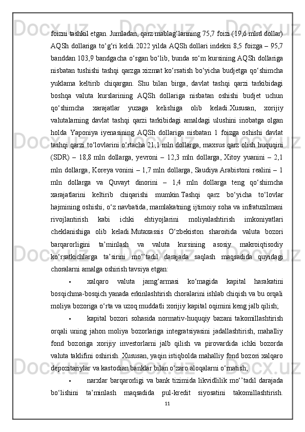 foizni tashkil etgan. Jumladan, qarz mablag‘larining 75,7 foizi (19,6 mlrd dollar)
AQSh dollariga to‘g‘ri keldi.2022 yilda AQSh dollari indeksi 8,5 foizga – 95,7
banddan 103,9 bandgacha o‘sgan bo‘lib, bunda so‘m kursining AQSh dollariga
nisbatan tushishi tashqi qarzga xizmat ko‘rsatish bo‘yicha budjetga qo‘shimcha
yuklama   keltirib   chiqargan.   Shu   bilan   birga,   davlat   tashqi   qarzi   tarkibidagi
boshqa   valuta   kurslarining   AQSh   dollariga   nisbatan   oshishi   budjet   uchun
qo‘shimcha   xarajatlar   yuzaga   kelishiga   olib   keladi.Xususan,   xorijiy
valutalarning   davlat   tashqi   qarzi   tarkibidagi   amaldagi   ulushini   inobatga   olgan
holda   Yaponiya   iyenasining   AQSh   dollariga   nisbatan   1   foizga   oshishi   davlat
tashqi qarzi to‘lovlarini o‘rtacha 21,1 mln dollarga, maxsus qarz olish huquqini
(SDR)   –   18,8   mln   dollarga,   yevroni   –   12,3   mln   dollarga,   Xitoy   yuanini   –   2,1
mln dollarga, Koreya vonini – 1,7 mln dollarga, Saudiya Arabistoni realini – 1
mln   dollarga   va   Quvayt   dinorini   –   1,4   mln   dollarga   teng   qo‘shimcha
xarajatlarini   keltirib   chiqarishi   mumkin.Tashqi   qarz   bo‘yicha   to‘lovlar
hajmining oshishi, o‘z navbatida, mamlakatning ijtimoiy soha va infratuzilmani
rivojlantirish   kabi   ichki   ehtiyojlarini   moliyalashtirish   imkoniyatlari
cheklanishiga   olib   keladi.Mutaxassis   O‘zbekiston   sharoitida   valuta   bozori
barqarorligini   ta’minlash   va   valuta   kursining   asosiy   makroiqtisodiy
ko‘rsatkichlarga   ta’sirini   mo‘’tadil   darajada   saqlash   maqsadida   quyidagi
choralarni amalga oshirish tavsiya etgan:
 xalqaro   valuta   jamg‘armasi   ko‘magida   kapital   harakatini
bosqichma-bosqich yanada erkinlashtirish choralarini ishlab chiqish va bu orqali
moliya bozoriga o‘rta va uzoq muddatli xorijiy kapital oqimini keng jalb qilish;
 kapital   bozori   sohasida   normativ-huquqiy   bazani   takomillashtirish
orqali   uning   jahon   moliya   bozorlariga   integratsiyasini   jadallashtirish,   mahalliy
fond   bozoriga   xorijiy   investorlarni   jalb   qilish   va   pirovardida   ichki   bozorda
valuta taklifini oshirish. Xususan, yaqin istiqbolda mahalliy fond bozori xalqaro
depozitariylar va kastodian banklar bilan o‘zaro aloqalarni o‘rnatish;
 narxlar   barqarorligi   va   bank   tizimida   likvidlilik   mo‘’tadil   darajada
bo‘lishini   ta’minlash   maqsadida   pul-kredit   siyosatini   takomillashtirish.
11
