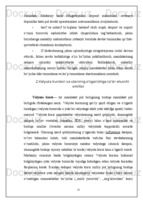 Jumladan,   Markaziy   bank   obligatsiyalari,   depozit   auksionlari,   overnayt
depozitlar kabi pul-kredit operatsiyalari instrumentlarini rivojlantirish;
 tarif   va   notarif   to‘siqlarni   bartaraf   etish   orqali   eksport   va   import
o‘rnini   bosuvchi   mahsulotlar   ishlab   chiqarilishini   rag‘batlantirish,   jahon
bozorlariga mahalliy mahsulotlarni yetkazib berishda davlat tomonidan qo‘llab-
quvvatlash choralarini kuchaytirish; 
 O‘zbekistonning   jahon   iqtisodiyotiga   integratsiyasini   izchil   davom
ettirish,   Jahon   savdo   tashkilotiga   a’zo   bo‘lishni   jadallashtirish,   mamlakatning
xalqaro   iqtisodiy   tashkilotlarda   ishtirokini   faollashtirish,   mahalliy
mahsulotlarning   asosiy   bozori   bo‘lgan   xorijiy   mamlakatlar   bilan   erkin   savdo
bo‘yicha ikki tomonlama va ko‘p tomonlama shartnomalarni imzolash.
2.Valy ut a k urslari v a ularning o’zgarishiga t a’sir et uv chi
omillar
Valyuta   kursi —   bir   mamlakat   pul   birligining   boshqa   mamlakat   pul
birligida   ifodalangan   narxi.   Valyuta   kursining   qat iy   qayd   etilgan   va   o zgaribʼ ʻ
turadigan (valyuta bozorida u yoki bu valyutaga talab yoki taklifga qarab) turlari
mavjud.   Valyuta   kursi   mamlakatlar   valyutasining   xarid   qobiliyati,   shuningdek
xalqaro   to lov   vositalari   (masalan,   SDR,   yevro)   bilan   o zaro   munosabat   va	
ʻ ʻ
boshqa   omillar   (tovarlar   narxini   milliy   valyutada   taqqoslash)   asosida
belgilanadi.   Ularning   xarid   qobiliyatining   o zgarishi   bilan   (	
ʻ inflyatsiya   darajasi,
to lov   balanslari   holati,   turli   mamlakatlarda   turlicha   foiz   stavkalarining	
ʻ
o rnatilishi,   jahon   valyuta   bozoriaya   mazkur   valyutaga   ishonch   darajasi,
ʻ
shuningdek boshqa siyosiy sabablar ta sirida) valyuta kursi ham o zgarib turadi.	
ʼ ʻ
Markaziy   emissiya   banki   belgilaydigan   rasmiy   Valyuta   kursini   hukumat
belgilaydigan   yoki   valyuta   bozorida   vujudga   keladigan   erkin   valyuta   kursidan
farqlamoq   kerak.   Bundan   tashqari   valyuta   kursi   milliy   pul   birligining   boshqa
davlat valyutasi  yoki  xalqaro hamda mintaqaviy valyutalar  bilan o zaro rasmiy	
ʻ
o rnatilgan   munosabatlar   bo yicha   („suzib   yuruvchi“,   „sirg aluvchan“   kurs)	
ʻ ʻ ʻ
12
