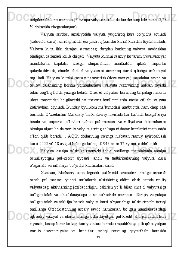 belgilanishi ham mumkin ( Yevropa  valyuta ittifoqida kurslarning tebranishi 2,25
% doirasida chegaralangan).
Valyuta   savdosi   amaliyotida   valyuta   yuqoriroq   kurs   bo yicha   sotiladiʻ
(sotuvchi kursi), xarid qilishda esa pastroq (xaridor kursi) kursdan foydalaniladi.
Valyuta   kursi   ikki   darajasi   o rtasidagi   farqdan   bankning   valyuta   savdosidan	
ʻ
oladigan daromadi kelib chiqadi. Valyuta kursini rasmiy ko tarish (revalvatsiya)	
ʻ
mamlakatni   kapitalni   chetga   chiqarishdan   manfaatdor   qiladi,   importni
qulaylashtiradi,   chunki   chet   el   valyutasini   arzonroq   xarid   qilishga   imkoniyat
tug iladi.  Valyuta  kursini  rasmiy  pasaytirish  (devalvatsiya)  mamlakat  savdo  va	
ʻ
to lov   balansining   keskin   yomonlashuvi,   valyuta   rezervining   holdan   toyishi
ʻ
bilan bog liq holda yuzaga keladi. Chet el valyutasi kursining birjadagi maxsus	
ʻ
idora   tomonidan   belgilanishi   va   maxsus   byulletenlarda   nashr   etilishi   valyuta
kotirovkasi   deyiladi.   Bunday   byulleten   ma lumotlari   matbuotda   ham   chop   etib	
ʼ
boriladi.   O zbekiston   Markaziy   banki   davriy   ravishda   har   haftada   buxgalteriya	
ʻ
hisobi   va   bojxona   to lovlari   uchun   pul   massasi   va   inflyatsiya   dinamikasini	
ʻ
hisobga olgan holda xorijiy valyutalarning so mga nisbatan kurslarini matbuotda	
ʻ
e lon   qilib   boradi.  	
ʼ 1   AQSh   dollarining   so mga   nisbatan   rasmiy   ayirboshlash	ʻ
kursi 2022-yil 18-avgust holatiga ko ra, 10 945 so m 32 tiyinni tashkil qildi	
ʻ ʻ .
Valyuta   kursiga   ta’sir   ko‘rsatuvchi   ichki   omillarga   mamlakatda   amalga
oshirilayotgan   pul-kredit   siyosati,   aholi   va   tadbirkorlarning   valyuta   kursi
o‘zgarishi va inflatsiya bo‘yicha kutilmalari kiradi. 
Xususan ,   Markaziy   bank   tegishli   pul - kredit   siyosatini   amalga   oshirish
orqali   pul   massasi   yuqori   sur ’ atlarda   o ‘ sishining   oldini   olish   hamda   milliy
valyutadagi   aktivlarning   jozibadorligini   oshirish   yo ‘ li   bilan   chet   el   valyutasiga
bo ‘ lgan   talab   va   taklif   darajasiga   ta ’ sir   ko ‘ rsatishi   mumkin .     Xorijiy   valyutaga
bo‘lgan talab va taklifga hamda valyuta kursi  o‘zgarishiga ta’sir etuvchi tashqi
omillarga   O‘zbekistonning   asosiy   savdo   hamkorlari   bo‘lgan   mamlakatlardagi
iqtisodiy vaziyat va ularda amalga   oshirilayotgan pul-kredit , shu jumladan kurs
siyosati, tashqi bozorlardagi kon’yunktura hamda respublikaga jalb qilinayotgan
xorijiy   investitsiyalar   va   kreditlar ,   tashqi   qarzning   qaytarilishi   borasida
13 