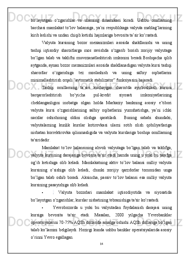 bo‘layotgan   o‘zgarishlar   va   ularning   dinamikasi   kiradi.   Ushbu   omillarning
barchasi mamlakat to‘lov balansiga, ya’ni respublikaga valyuta mablag‘larining
kirib kelishi va undan chiqib ketishi hajmlariga bevosita ta’sir ko‘rsatadi.
Valyuta   kursining   bozor   mexanizmlari   asosida   shakllanishi   va   uning
tashqi   iqtisodiy   sharoitlarga   mos   ravishda   o ‘ zgarib   borish   xorijiy   valyutaga
bo ‘ lgan   talab   va   taklifni   muvozanatlashtirish   imkonini   beradi . Boshqacha   qilib
aytganda , aynan bozor mexanizmlari asosida shakllanadigan valyuta kursi tashqi
sharoitlar   o‘zgarishiga   tez   moslashish   va   uning   salbiy   oqibatlarini
minimallashtirish orqali “avtomatik stabilizator” funksiyasini bajaradi.
Tashqi   omillarning   ta’siri   kuchaygan   sharoitda   ayirboshlash   kursini
barqarorlashtirish   bo‘yicha   pul-kredit   siyosati   imkoniyatlarining
cheklanganligini   inobatga   olgan   holda   Markaziy   bankning   asosiy   e’tibori
valyuta   kursi   o‘zgarishlarining   salbiy   oqibatlarini   yumshatishga,   ya’ni   ichki
narxlar   oshishining   oldini   olishga   qaratiladi.     Buning   sababi   shundaki,
valyutalarning   kunlik   kurslar   kotirovkasi   ularni   sotib   olish   qobiliyatlariga
nisbatan  korrektirovka  qilinmasligida   va  valyuta  kurslariga  boshqa  omillarning
ta'siridadir.
Mamlakat   to ’ lov   balansining   ahvoli   valyutaga   bo ’ lgan   talab   va   taklifga ,
valyuta   kursining   darajasiga   bevosita   ta ' sir   etadi   hamda   uning   u   yoki   bu   tarafga
og ’ ib   ketishiga   olib   keladi .   Mamlakatning   aktiv   to ’ lov   balansi   milliy   valyuta
kursining   o ’ sishiga   olib   keladi ,   chunki   xorijiy   qarzdorlar   tomonidan   unga
bo ’ lgan   talab   oshib   boradi .   Aksincha,   passiv   to’lov   balansi   esa   milliy   valyuta
kursining pasayishiga olib keladi.
 .   Valyuta   bozorlari   mamlakat   iqtisodiyotida   va   siyosatida
bo’layotgan o’zgarishlar, kurslar nisbatining tebranishiga ta'sir ko’rsatadi.
 Yevrobozorda   u   yoki   bu   valyutadan   foydalanish   darajasi   uning
kursiga   bevosita   ta'sir   etadi.   Masalan,   2000   yilgacha   Yevrobanklar
operatsiyalarini 70-75% AQSh dollarida amalga oshishi AQSh dollariga bo’lgan
talab ko’lamini belgilaydi.   Hozirgi kunda ushbu banklar operatsiyalarida asosiy
o’rinni Yevro egallagan.
14 