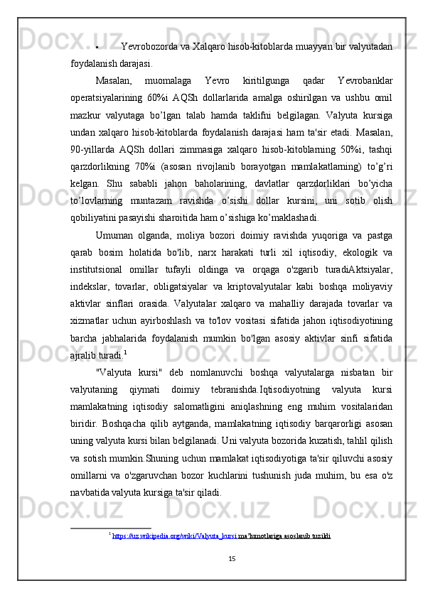  Yevrobozorda va Xalqaro hisob-kitoblarda muayyan bir valyutadan
foydalanish darajasi.
Masalan,   muomalaga   Yevro   kiritilgunga   qadar   Yevrobanklar
operatsiyalarining   60%i   AQSh   dollarlarida   amalga   oshirilgan   va   ushbu   omil
mazkur   valyutaga   bo’lgan   talab   hamda   taklifni   belgilagan.   Valyuta   kursiga
undan   xalqaro   hisob-kitoblarda   foydalanish   darajasi   ham   ta'sir   etadi.   Masalan,
90-yillarda   AQSh   dollari   zimmasiga   xalqaro   hisob-kitoblarning   50%i,   tashqi
qarzdorlikning   70%i   (asosan   rivojlanib   borayotgan   mamlakatlarning)   to’g’ri
kelgan.   Shu   sababli   jahon   baholarining,   davlatlar   qarzdorliklari   bo’yicha
to’lovlarning   muntazam   ravishda   o’sishi   dollar   kursini,   uni   sotib   olish
qobiliyatini pasayishi sharoitida ham o’sishiga ko’maklashadi .
Umuman   olganda,   moliya   bozori   doimiy   ravishda   yuqoriga   va   pastga
qarab   bosim   holatida   bo'lib,   narx   harakati   turli   xil   iqtisodiy,   ekologik   va
institutsional   omillar   tufayli   oldinga   va   orqaga   o'zgarib   turadiAktsiyalar,
indekslar,   tovarlar,   obligatsiyalar   va   kriptovalyutalar   kabi   boshqa   moliyaviy
aktivlar   sinflari   orasida.   Valyutalar   xalqaro   va   mahalliy   darajada   tovarlar   va
xizmatlar   uchun   ayirboshlash   va   to'lov   vositasi   sifatida   jahon   iqtisodiyotining
barcha   jabhalarida   foydalanish   mumkin   bo'lgan   asosiy   aktivlar   sinfi   sifatida
ajralib turadi. 1
"Valyuta   kursi"   deb   nomlanuvchi   boshqa   valyutalarga   nisbatan   bir
valyutaning   qiymati   doimiy   tebranishda.Iqtisodiyotning   valyuta   kursi
mamlakatning   iqtisodiy   salomatligini   aniqlashning   eng   muhim   vositalaridan
biridir.   Boshqacha   qilib   aytganda,   mamlakatning   iqtisodiy   barqarorligi   asosan
uning valyuta kursi bilan belgilanadi. Uni valyuta bozorida kuzatish, tahlil qilish
va sotish mumkin.Shuning uchun mamlakat iqtisodiyotiga ta'sir qiluvchi asosiy
omillarni   va   o'zgaruvchan   bozor   kuchlarini   tushunish   juda   muhim,   bu   esa   o'z
navbatida valyuta kursiga ta'sir qiladi.
1
  https://uz.wikipedia.org/wiki/Valyuta_kursi     ma’lumotlariga asoslanib tuzildi   
15