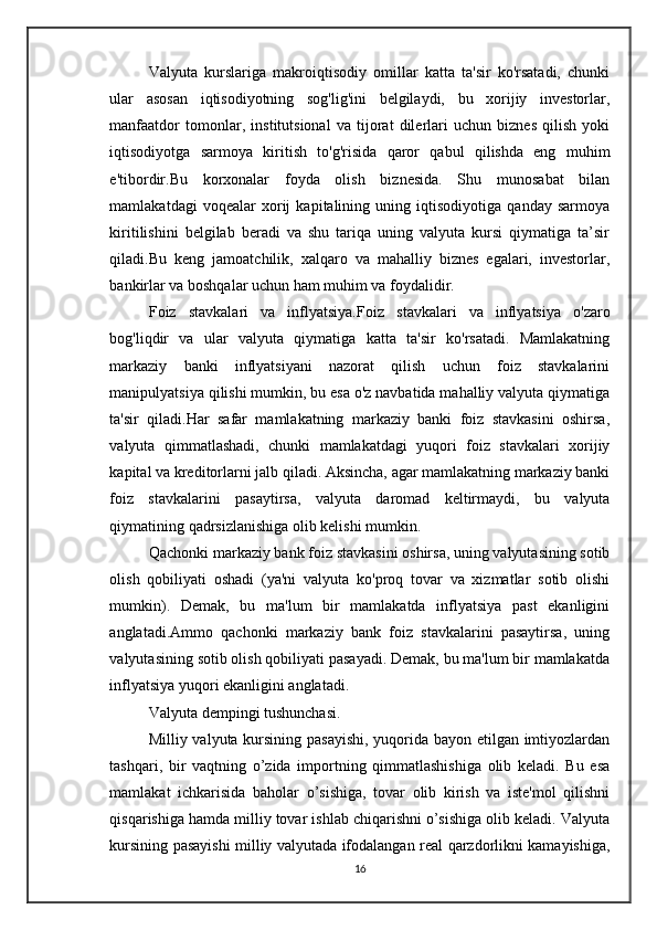 Valyuta   kurslariga   makroiqtisodiy   omillar   katta   ta'sir   ko'rsatadi,   chunki
ular   asosan   iqtisodiyotning   sog'lig'ini   belgilaydi,   bu   xorijiy   investorlar,
manfaatdor   tomonlar,   institutsional   va   tijorat   dilerlari   uchun   biznes   qilish   yoki
iqtisodiyotga   sarmoya   kiritish   to'g'risida   qaror   qabul   qilishda   eng   muhim
e'tibordir.Bu   korxonalar   foyda   olish   biznesida.   Shu   munosabat   bilan
mamlakatdagi   voqealar   xorij   kapitalining   uning   iqtisodiyotiga   qanday   sarmoya
kiritilishini   belgilab   beradi   va   shu   tariqa   uning   valyuta   kursi   qiymatiga   ta’sir
qiladi. Bu   keng   jamoatchilik,   xalqaro   va   mahalliy   biznes   egalari,   investorlar,
bankirlar va boshqalar uchun ham muhim va foydalidir.
Foiz   stavkalari   va   inflyatsiya. Foiz   stavkalari   va   inflyatsiya   o'zaro
bog'liqdir   va   ular   valyuta   qiymatiga   katta   ta'sir   ko'rsatadi.   Mamlakatning
markaziy   banki   inflyatsiyani   nazorat   qilish   uchun   foiz   stavkalarini
manipulyatsiya qilishi mumkin, bu esa o'z navbatida mahalliy valyuta qiymatiga
ta'sir   qiladi.Har   safar   mamlakatning   markaziy   banki   foiz   stavkasini   oshirsa,
valyuta   qimmatlashadi,   chunki   mamlakatdagi   yuqori   foiz   stavkalari   xorijiy
kapital va kreditorlarni jalb qiladi. Aksincha, agar mamlakatning markaziy banki
foiz   stavkalarini   pasaytirsa,   valyuta   daromad   keltirmaydi,   bu   valyuta
qiymatining qadrsizlanishiga olib kelishi mumkin.
Qachonki markaziy bank foiz stavkasini oshirsa, uning valyutasining sotib
olish   qobiliyati   oshadi   (ya'ni   valyuta   ko'proq   tovar   va   xizmatlar   sotib   olishi
mumkin).   Demak,   bu   ma'lum   bir   mamlakatda   inflyatsiya   past   ekanligini
anglatadi.Ammo   qachonki   markaziy   bank   foiz   stavkalarini   pasaytirsa,   uning
valyutasining sotib olish qobiliyati pasayadi. Demak, bu ma'lum bir mamlakatda
inflyatsiya yuqori ekanligini anglatadi.
Valyuta dempingi tushunchasi.
Milliy valyuta kursining pasayishi, yuqorida bayon etilgan imtiyozlardan
tashqari,   bir   vaqtning   o’zida   importning   qimmatlashishiga   olib   keladi.   Bu   esa
mamlakat   ichkarisida   baholar   o’sishiga,   tovar   olib   kirish   va   iste'mol   qilishni
qisqarishiga hamda milliy tovar ishlab chiqarishni o’sishiga olib keladi. Valyuta
kursining pasayishi milliy valyutada ifodalangan real qarzdorlikni kamayishiga,
16