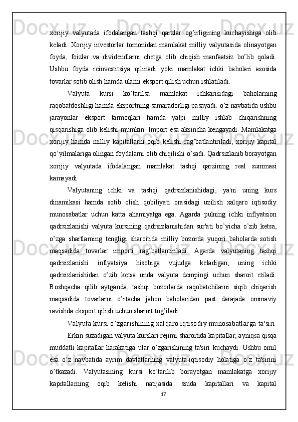 xorijiy   valyutada   ifodalangan   tashqi   qarzlar   og’irligining   kuchayishiga   olib
keladi.   Xorijiy   investorlar   tomonidan   mamlakat   milliy   valyutasida   olinayotgan
foyda,   foizlar   va   dividendlarni   chetga   olib   chiqish   manfaatsiz   bo’lib   qoladi.
Ushbu   foyda   reinvestitsiya   qilinadi   yoki   mamlakat   ichki   baholari   asosida
tovarlar sotib olish hamda ularni eksport qilish uchun ishlatiladi.
Valyuta   kursi   ko’tarilsa   mamlakat   ichkarisidagi   baholarning
raqobatdoshligi hamda eksportning samaradorligi pasayadi. o’z navbatida ushbu
jarayonlar   eksport   tarmoqlari   hamda   yalpi   milliy   ishlab   chiqarishning
qisqarishiga   olib  kelishi   mumkin.  Import   esa   aksincha   kengayadi.   Mamlakatga
xorijiy   hamda   milliy   kapitallarni   oqib   kelishi   rag’batlantiriladi,   xorijiy   kapital
qo’yilmalariga olingan foydalarni olib chiqilishi o’sadi. Qadrsizlanib borayotgan
xorijiy   valyutada   ifodalangan   mamlakat   tashqi   qarzining   real   summasi
kamayadi. 
Valyutaning   ichki   va   tashqi   qadrsizlanishidagi,   ya'ni   uning   kurs
dinamikasi   hamda   sotib   olish   qobiliyati   orasidagi   uzilish   xalqaro   iqtisodiy
munosabatlar   uchun   katta   ahamiyatga   ega.   Agarda   pulning   ichki   inflyatsion
qadrsizlanishi   valyuta   kursining   qadrsizlanishidan   sur'ati   bo’yicha   o’zib   ketsa,
o’zga   shartlarning   tengligi   sharoitida   milliy   bozorda   yuqori   baholarda   sotish
maqsadida   tovarlar   importi   rag’batlantiriladi.   Agarda   valyutaning   tashqi
qadrsizlanishi   inflyatsiya   hisobiga   vujudga   keladigan,   uning   ichki
qadrsizlanishidan   o’zib   ketsa   unda   valyuta   dempingi   uchun   sharoit   etiladi.
Boshqacha   qilib   aytganda,   tashqi   bozorlarda   raqobatchilarni   siqib   chiqarish
maqsadida   tovarlarni   o’rtacha   jahon   baholaridan   past   darajada   ommaviy
ravishda eksport qilish uchun sharoit tug’iladi.
Valyuta kursi o’zgarishining xalqaro iqtisodiy munosabatlarga ta'siri
Erkin suzadigan valyuta kurslari rejimi sharoitida kapitallar, ayniqsa qisqa
muddatli   kapitallar   harakatiga   ular   o’zgarishining   ta'siri   kuchaydi.   Ushbu   omil
esa   o’z   navbatida   ayrim   davlatlarning   valyuta-iqtisodiy   holatiga   o’z   ta'sirini
o’tkazadi.   Valyutasining   kursi   ko’tarilib   borayotgan   mamlakatga   xorijiy
kapitallarning   oqib   kelishi   natijasida   ssuda   kapitallari   va   kapital
17