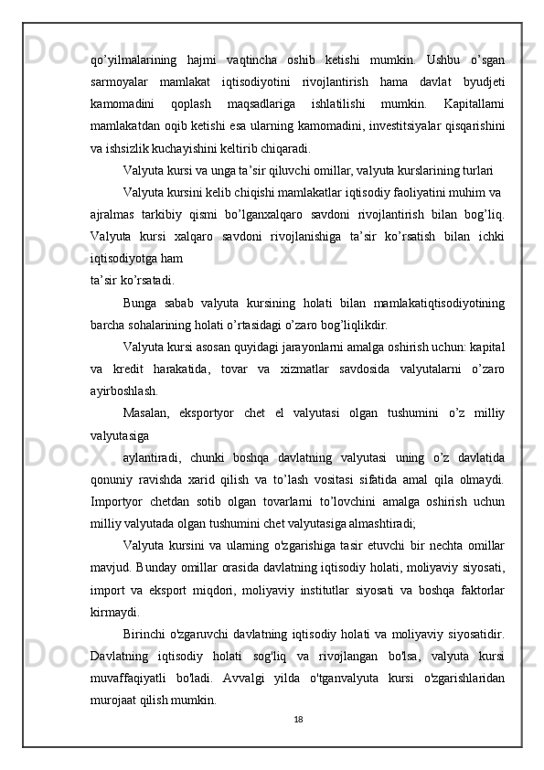 qo’yilmalarining   hajmi   vaqtincha   oshib   ketishi   mumkin.   Ushbu   o’sgan
sarmoyalar   mamlakat   iqtisodiyotini   rivojlantirish   hama   davlat   byudjeti
kamomadini   qoplash   maqsadlariga   ishlatilishi   mumkin.   Kapitallarni
mamlakatdan oqib ketishi  esa ularning kamomadini, investitsiyalar  qisqarishini
va ishsizlik kuchayishini keltirib chiqaradi.
Valyuta kursi va unga ta’sir qiluvchi omillar, valyuta kurslarining turlari
Valyuta kursini kelib chiqishi mamlakatlar iqtisodiy  faoliyatini muhim va 
ajralmas   tarkibiy   qismi   bo’lganxalqaro   savdoni   rivojlantirish   bilan   bog’liq.
Valyuta   kursi   xalqaro   savdoni   rivojlanishiga   ta’sir   ko’rsatish   bilan   ichki
iqtisodiyotga ham
ta’sir ko’rsatadi. 
Bunga   sabab   valyuta   kursining   holati   bilan   mamlakatiqtisodiyotining
barcha sohalarining holati o’rtasidagi o’zaro bog’liqlikdir.
Valyuta kursi asosan quyidagi jarayonlarni amalga oshirish uchun: kapital
va   kredit   harakatida,   tovar   va   xizmatlar   savdosida   valyutalarni   o’zaro
ayirboshlash.
Masalan,   eksportyor   chet   el   valyutasi   olgan   tushumini   o’z   milliy
valyutasiga
aylantiradi,   chunki   boshqa   davlatning   valyutasi   uning   o’z   davlatida
qonuniy   ravishda   xarid   qilish   va   to’lash   vositasi   sifatida   amal   qila   olmaydi.
Importyor   chetdan   sotib   olgan   tovarlarni   to’lovchini   amalga   oshirish   uchun
milliy valyutada olgan tushumini chet valyutasiga almashtiradi;
Valyuta   kursini   va   ularning   o'zgarishiga   tasir   etuvchi   bir   nechta   omillar
mavjud. Bunday omillar orasida davlatning iqtisodiy holati, moliyaviy siyosati,
import   va   eksport   miqdori,   moliyaviy   institutlar   siyosati   va   boshqa   faktorlar
kirmaydi.
Birinchi   o'zgaruvchi   davlatning   iqtisodiy   holati   va  moliyaviy   siyosatidir.
Davlatning   iqtisodiy   holati   sog'liq   va   rivojlangan   bo'lsa,   valyuta   kursi
muvaffaqiyatli   bo'ladi.   Avvalgi   yilda   o'tganvalyuta   kursi   o'zgarishlaridan
murojaat qilish mumkin.
18