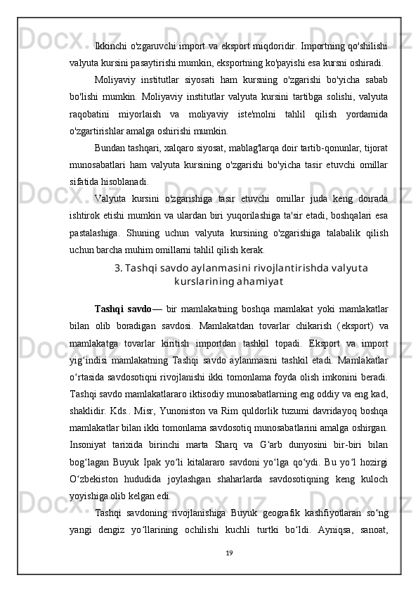 Ikkinchi o'zgaruvchi import va eksport miqdoridir. Importning qo'shilishi
valyuta kursini pasaytirishi mumkin, eksportning ko'payishi esa kursni oshiradi.
Moliyaviy   institutlar   siyosati   ham   kursning   o'zgarishi   bo'yicha   sabab
bo'lishi   mumkin.   Moliyaviy   institutlar   valyuta   kursini   tartibga   solishi,   valyuta
raqobatini   miyorlaish   va   moliyaviy   iste'molni   tahlil   qilish   yordamida
o'zgartirishlar amalga oshirishi mumkin.
Bundan tashqari, xalqaro siyosat, mablag'larqa doir tartib-qonunlar, tijorat
munosabatlari   ham   valyuta   kursining   o'zgarishi   bo'yicha   tasir   etuvchi   omillar
sifatida hisoblanadi.
Valyuta   kursini   o'zgarishiga   tasir   etuvchi   omillar   juda   keng   doirada
ishtirok etishi  mumkin va ulardan biri  yuqorilashiga ta'sir  etadi, boshqalari  esa
pastalashiga.   Shuning   uchun   valyuta   kursining   o'zgarishiga   talabalik   qilish
uchun barcha muhim omillarni tahlil qilish kerak.
3. Tashqi sav do ay lanmasini riv ojlant irishda v aly ut a
k urslarining ahamiy at
Tashqi   savdo —   bir   mamlakatning   boshqa   mamlakat   yoki   mamlakatlar
bilan   olib   boradigan   savdosi .   Mamlakatdan   tovarlar   chikarish   ( eksport )   va
mamlakatga   tovarlar   kiritish   importdan   tashkil   topadi.   Eksport   va   import
yig indisi   mamlakatning   Tashqi   savdo   aylanmasini   tashkil   etadi.   Mamlakatlarʻ
o rtasida savdosotiqni rivojlanishi ikki tomonlama foyda olish imkonini beradi.	
ʻ
Tashqi savdo mamlakatlararo iktisodiy munosabatlarning eng oddiy va eng kad,
shaklidir.   Kds..   Misr,   Yunoniston   va   Rim   quldorlik   tuzumi   davridayoq   boshqa
mamlakatlar bilan ikki tomonlama savdosotiq munosabatlarini amalga oshirgan.
Insoniyat   tarixida   birinchi   marta   Sharq   va   G arb   dunyosini   bir-biri   bilan	
ʻ
bog lagan  	
ʻ Buyuk   Ipak   yo li	ʻ   kitalararo   savdoni   yo lga   qo ydi.   Bu   yo l   hozirgi	ʻ ʻ ʻ
O zbekiston   hududida   joylashgan   shaharlarda   savdosotiqning   keng   kuloch	
ʻ
yoyishiga olib kelgan edi.
Tashqi   savdoning   rivojlanishiga   Buyuk   geografik   kashfiyotlaran   so ng	
ʻ
yangi   dengiz   yo llarining   ochilishi   kuchli   turtki   bo ldi.   Ayniqsa,   sanoat,	
ʻ ʻ
19