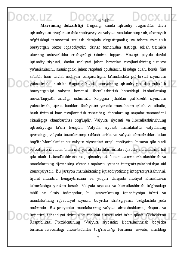 K irish
Mavzuning   dolzarbligi :   Bugungi   kunda   iqtisodiy   o'zgarishlar   davri
iqtisodiyotni rivojlantirishda moliyaviy va valyuta vositalarining roli, ahamiyati
to'g'risidagi   tasavvurni   sezilarli   darajada   o'zgartirganligi   va   tobora   rivojlanib
borayotgan   bozor   iqtisodiyotini   davlat   tomonidan   tartibga   solish   tizimida
ularning   ustuvorlikka   erishganligi   isbotini   topgan.   Hozirgi   paytda   davlat
iqtisodiy   siyosati,   davlat   moliyasi   jahon   bozorlari   rivojlanishining   ustuvor
yo'nalishlarini, shuningdek, jahon raqobati qoidalarini hisobga olishi kerak. Shu
sababli   ham   davlat   moliyasi   barqarorligini   ta'minlashda   pul-kredit   siyosatini
yuksaltirish   o'rinlidir.   Bugungi   kunda   jamiyatning   iqtisodiy   jihatdan   yuksalib
borayotganligi   valyuta   bozorini   liberallashtirish   borasidagi   islohotlarning
muvaffaqiyatli   amalga   oshirilishi   ko'pgina   jihatdan   pul-kredit   siyosatini
yuksaltirish,   tijorat   banklari   faoliyatini   yanada   mustahkam   qilish   va   albatta,
bank   tizimini   ham   rivojlantirish   sohasidagi   choralarning   naqadar   samaradorli
ekanligiga   chambarchas   bog'liqdir.   Valyuta   siyosati   va   liberallashtirishning
iqtisodiyotga   ta'siri   kengdir.   Valyuta   siyosati   mamlakatda   valyutaning
qiymatiga,   valyuta   bozorlarining   ishlash   tartibi   va   valyuta   almashishlari   bilan
bog'liq.Mamlakatlar   o'z   valyuta   siyosatlari   orqali   moliyatini   himoya   qila   oladi
va xalqaro savdolar bilan moliyat almashishlari ustida iqtisodiy masalalarini hal
qila   oladi.   Liberallashtirish   esa,   iqtisodiyotda   bozor   tizimini   erkinlashtirish   va
mamlakatning   tijoratining   o'zaro   aloqalarini   yanada   integratsiyalashtrishga   oid
konsepsiyadir.   Bu  jarayon  mamlakatning  iqtisodiyotining  integratsiyalashuvini,
tijorat   muhitini   kengaytirishini   va   yuqori   darajada   moliyat   almashuvini
ta'minlashga   yordam   beradi.   Valyuta   siyosati   va   liberallashtirish   to'g'risidagi
tahlil   va   ilmiy   tadqiqotlar,   bu   jarayonlarning   iqtisodiyotga   ta'siri   va
mamlakatning   iqtisodiyot   siyosati   bo'yicha   strategiyasini   belgilashda   juda
muhimdir.   Bu   jarayonlar   mamlakatning   valyuta   almashishlarini,   eksport   va
importni,   iqtisodiyot   tizimini   va   moliyat   almashuvini   ta'sir   qiladi.   O'zbekiston
Respublikasi   Prezidentining   "Valyuta   siyosatini   liberallashtirish   bo'yicha
birinchi   navbatdagi   chora-tadbirlar   to'g'risida"gi   Farmoni,   avvalo,   amaldagi
2