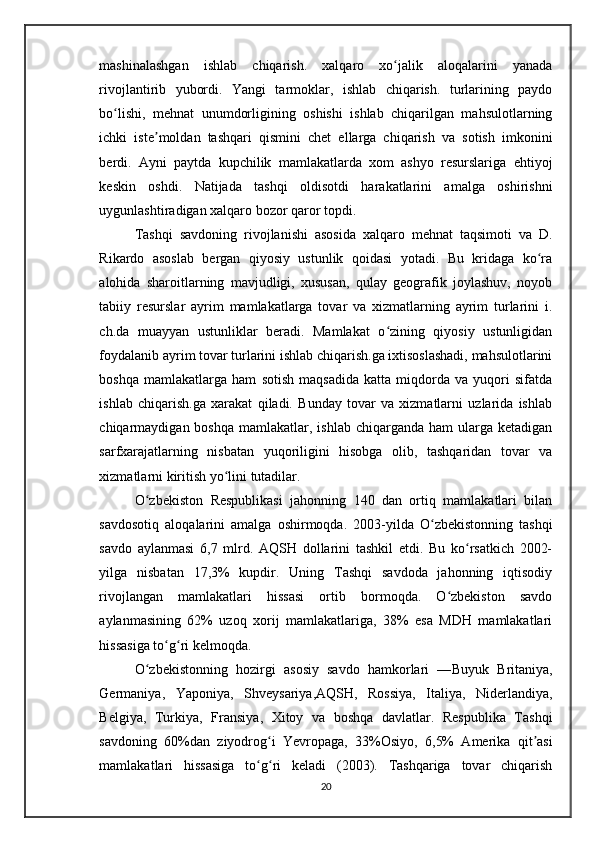mashinalashgan   ishlab   chiqarish.   xalqaro   xo jalik   aloqalarini   yanadaʻ
rivojlantirib   yubordi.   Yangi   tarmoklar,   ishlab   chiqarish.   turlarining   paydo
bo lishi,   mehnat   unumdorligining   oshishi   ishlab   chiqarilgan   mahsulotlarning	
ʻ
ichki   iste moldan   tashqari   qismini   chet   ellarga   chiqarish   va   sotish   imkonini	
ʼ
berdi.   Ayni   paytda   kupchilik   mamlakatlarda   xom   ashyo   resurslariga   ehtiyoj
keskin   oshdi.   Natijada   tashqi   oldisotdi   harakatlarini   amalga   oshirishni
uygunlashtiradigan xalqaro bozor qaror topdi.
Tashqi   savdoning   rivojlanishi   asosida   xalqaro   mehnat   taqsimoti   va   D.
Rikardo   asoslab   bergan   qiyosiy   ustunlik   qoidasi   yotadi.   Bu   kridaga   ko ra	
ʻ
alohida   sharoitlarning   mavjudligi,   xususan,   qulay   geografik   joylashuv,   noyob
tabiiy   resurslar   ayrim   mamlakatlarga   tovar   va   xizmatlarning   ayrim   turlarini   i.
ch.da   muayyan   ustunliklar   beradi.   Mamlakat   o zining   qiyosiy   ustunligidan	
ʻ
foydalanib ayrim tovar turlarini ishlab chiqarish.ga ixtisoslashadi, mahsulotlarini
boshqa   mamlakatlarga   ham   sotish   maqsadida   katta   miqdorda   va   yuqori   sifatda
ishlab   chiqarish.ga   xarakat   qiladi.   Bunday   tovar   va   xizmatlarni   uzlarida   ishlab
chiqarmaydigan boshqa  mamlakatlar,  ishlab  chiqarganda ham  ularga ketadigan
sarfxarajatlarning   nisbatan   yuqoriligini   hisobga   olib,   tashqaridan   tovar   va
xizmatlarni kiritish yo lini tutadilar.	
ʻ
O zbekiston   Respublikasi	
ʻ   jahonning   140   dan   ortiq   mamlakatlari   bilan
savdosotiq   aloqalarini   amalga   oshirmoqda.   2003-yilda   O zbekistonning   tashqi	
ʻ
savdo   aylanmasi   6,7   mlrd.   AQSH   dollarini   tashkil   etdi.   Bu   ko rsatkich   2002-	
ʻ
yilga   nisbatan   17,3%   kupdir.   Uning   Tashqi   savdoda   jahonning   iqtisodiy
rivojlangan   mamlakatlari   hissasi   ortib   bormoqda.   O zbekiston   savdo	
ʻ
aylanmasining   62%   uzoq   xorij   mamlakatlariga,   38%   esa   MDH   mamlakatlari
hissasiga to g ri kelmoqda. 	
ʻ ʻ
O zbekistonning   hozirgi   asosiy   savdo   hamkorlari   —	
ʻ Buyuk   Britaniya ,
Germaniya ,   Yaponiya ,   Shveysariya , AQSH ,   Rossiya ,   Italiya ,   Niderlandiya ,
Belgiya ,   Turkiya ,   Fransiya ,   Xitoy   va   boshqa   davlatlar.   Respublika   Tashqi
savdoning   60%dan   ziyodrog i  	
ʻ Yevropaga ,   33% Osiyo ,   6,5%   Amerika   qit asi	ʼ
mamlakatlari   hissasiga   to g ri   keladi   (2003).   Tashqariga   tovar   chiqarish	
ʻ ʻ
20 