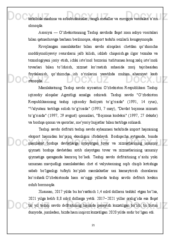 tarkibida mashina va asbobuskunalar, rangli metallar va energiya vositalari o rinʻ
olmoqda. 
Asosiysi   —   O zbekistonning   Tashqi   savdoda   faqat   xom   ashyo   vositalari	
ʻ
bilan qatnashuviga barham berilmoqsa, eksport tarkibi sezilarli kengaymoqda. 
Rivojlangan   mamlakatlar   bilan   savdo   aloqalari   chetdan   qo shimcha	
ʻ
moddiymoliyaviy   resurslarni   jalb   kilish,   ishlab   chiqarish.ga   ilgor   texnika   va
texnologiyani joriy etish, ichki iste mol bozorini turlituman keng xalq iste moli	
ʼ ʼ
tovarlari   bilan   to ldirish,   xizmat   ko rsatish   sohasida   xorij   tajribasidan	
ʻ ʻ
foydalanish,   qo shimcha   ish   o rinlarini   yaratihda   muhim   ahamiyat   kasb	
ʻ ʻ
etmoqda.
Mamlakatning   Tashqi   savdo   siyosatini   O zbekiston   Respublikasi   Tashqi	
ʻ
iqtisodiy   aloqalar   Agentligi   amalga   oshiradi.   Tashqi   savdo   "O zbekiston	
ʻ
Respublikasining   tashqi   iqtisodiy   faoliyati   to g risida"   (1991,   14   iyun),	
ʻ ʻ
"Valyutani   tartibga   solish   to g risida"   (1993,   7   may),   "Davlat   bojxona   xizmati	
ʻ ʻ
to g risida"   (1997,   29  avgust)   qonunlari,   "Bojxona   kodeksi"   (1997,  27   dekabr)	
ʻ ʻ
va boshqa qonun va qarorlar, me yoriy hujjatlar bilan tartibga solinadi.	
ʼ
Tashqi  savdo defitsiti tashqi  savdo aylanmasi tarkibida import hajmining
eksport   hajmidan   ko‘proq   ekanligini   ifodalaydi.   Boshqacha   aytganda,   bunda
mamlakat   boshqa   davlatlarga   sotayotgan   tovar   va   xizmatlarining   umumiy
qiymati   boshqa   davlatdan   sotib   olayotgan   tovar   va   xizmatlarining   umumiy
qiymatiga   qaraganda   kamroq   bo‘ladi.   Tashqi   savdo   defitsitining   o‘sishi   yoki
umuman   mavjudligi   mamlakatdan   chet   el   valyutasining   oqib   chiqib   ketishiga
sabab   bo‘lganligi   tufayli   ko‘plab   mamlakatlar   uni   kamaytirish   choralarini
ko‘rishadi.O‘zbekistonda   ham   so‘nggi   yillarda   tashqi   savdo   defitsiti   keskin
oshib bormoqda. 
Xususan, 2017 yilda bu ko‘rsatkich 1,4 mlrd dollarni tashkil  etgan  bo‘lsa,
2021 yilga  kelib 8,8  mlrd  dollarga   yetdi . 2017−2021  yillar   oralig‘ida esa   faqat
bir   yil   tashqi   savdo   defitsitining   hajmida   pasayish   kuzatilgan   bo‘lib,   bu   butun
dunyoda, jumladan, bizda ham inqiroz kuzatilgan 2020 yilda sodir bo‘lgan edi. 
21 