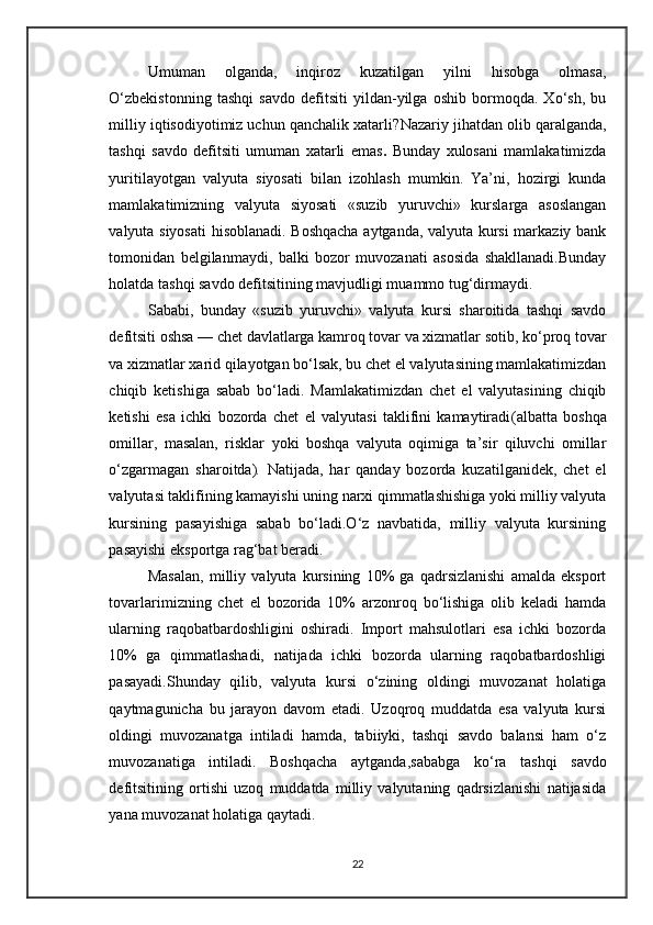 Umuman   olganda,   inqiroz   kuzatilgan   yilni   hisobga   olmasa,
O‘zbekistonning   tashqi   savdo   defitsiti   yildan-yilga   oshib   bormoqda.   Xo‘sh,   bu
milliy iqtisodiyotimiz uchun qanchalik xatarli? Nazariy jihatdan olib qaralganda,
tashqi   savdo   defitsiti   umuman   xatarli   emas .   Bunday   xulosani   mamlakatimizda
yuritilayotgan   valyuta   siyosati   bilan   izohlash   mumkin.   Ya’ni,   hozirgi   kunda
mamlakatimizning   valyuta   siyosati   «suzib   yuruvchi»   kurslarga   asoslangan
valyuta siyosati  hisoblanadi. Boshqacha aytganda, valyuta kursi markaziy bank
tomonidan   belgilanmaydi,   balki   bozor   muvozanati   asosida   shakllanadi.Bunday
holatda tashqi savdo defitsitining mavjudligi muammo tug‘dirmaydi. 
Sababi,   bunday   «suzib   yuruvchi»   valyuta   kursi   sharoitida   tashqi   savdo
defitsiti oshsa — chet davlatlarga kamroq tovar va xizmatlar sotib, ko‘proq tovar
va xizmatlar xarid qilayotgan bo‘lsak, bu chet el valyutasining mamlakatimizdan
chiqib   ketishiga   sabab   bo‘ladi.   Mamlakatimizdan   chet   el   valyutasining   chiqib
ketishi   esa   ichki   bozorda   chet   el   valyutasi   taklifini   kamaytiradi (albatta   boshqa
omillar,   masalan,   risklar   yoki   boshqa   valyuta   oqimiga   ta’sir   qiluvchi   omillar
o‘zgarmagan   sharoitda) .   Natijada,   har   qanday   bozorda   kuzatilganidek,   chet   el
valyutasi taklifining kamayishi uning narxi qimmatlashishiga yoki milliy valyuta
kursining   pasayishiga   sabab   bo‘ladi.O‘z   navbatida,   milliy   valyuta   kursining
pasayishi eksportga rag‘bat beradi. 
Masalan,   milliy   valyuta   kursining   10%   ga   qadrsizlanishi   amalda   eksport
tovarlarimizning   chet   el   bozorida   10%   arzonroq   bo‘lishiga   olib   keladi   hamda
ularning   raqobatbardoshligini   oshiradi.   Import   mahsulotlari   esa   ichki   bozorda
10%   ga   qimmatlashadi,   natijada   ichki   bozorda   ularning   raqobatbardoshligi
pasayadi.Shunday   qilib,   valyuta   kursi   o‘zining   oldingi   muvozanat   holatiga
qaytmagunicha   bu   jarayon   davom   etadi.   Uzoqroq   muddatda   esa   valyuta   kursi
oldingi   muvozanatga   intiladi   hamda,   tabiiyki,   tashqi   savdo   balansi   ham   o‘z
muvozanatiga   intiladi.   Boshqacha   aytganda, sababga   ko‘ra   tashqi   savdo
defitsitining   ortishi   uzoq   muddatda   milliy   valyutaning   qadrsizlanishi   natijasida
yana muvozanat holatiga qaytadi.
22 