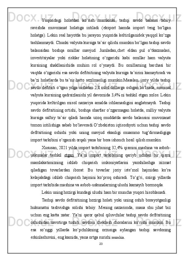 Yuqoridagi   holatdan   ko‘rish   mumkinki,   tashqi   savdo   balansi   tabiiy
ravishda   muvozanat   holatiga   intiladi   ( eksport   hamda   import   teng   bo‘lgan
holatga ). Lekin real hayotda bu jarayon yuqorida keltirilganidek yaqqol ko‘zga
tashlanmaydi. Chunki valyuta kursiga ta’sir qilishi mumkin bo‘lgan tashqi savdo
balansidan   boshqa   omillar   mavjud.   Jumladan, chet   eldan   pul   o‘tkazmalari,
investitsiyalar   yoki   risklar   holatining   o‘zgarishi   kabi   omillar   ham   valyuta
kursining   shakllanishida   muhim   rol   o‘ynaydi.   Bu   omillarning   barchasi   bir
vaqtda o‘zgarishi esa savdo defitsitining valyuta kursiga ta’sirini kamaytiradi va
ba’zi holatlarda bu ta’sir hatto sezilmasligi  mumkin.Masalan, joriy yilda tashqi
savdo defitsiti o‘tgan yilga nisbatan 2,8 mlrd dollarga  oshgan  bo‘lsada, nominal
valyuta kursining qadrsizlanishi yil davomida 3,4% ni tashkil etgan xolos. Lekin
yuqorida   keltirilgan   misol   nazariya   amalda   ishlamasligini   anglatmaydi.   Tashqi
savdo  defitsitining ortishi,  boshqa  shartlar  o‘zgarmagan  holatda,  milliy valyuta
kursiga   salbiy   ta’sir   qiladi   hamda   uzoq   muddatda   savdo   balansini   muvozanat
tomon intilishiga sabab bo‘laveradi.O‘zbekiston iqtisodiyoti uchun tashqi savdo
defitsitining   oshishi   yoki   uning   mavjud   ekanligi   muammo   tug‘dirmasligiga
import tarkibini  o‘rganish orqali yana bir bora ishonch hosil qilish mumkin. 
Xususan, 2021 yilda import tarkibining 32,4% qismini mashina va asbob-
uskunalar   tashkil   etgan .   Ya’ni   import   tarkibining   qariyb   uchdan   bir   qismi
mamlakatimizning   ishlab   chiqarish   imkoniyatlarini   yaxshilashga   xizmat
qiladigan   tovarlardan   iborat.   Bu   tovarlar   joriy   iste’mol   hajmidan   ko‘ra
kelajakdagi   ishlab   chiqarish   hajmini   ko‘proq   oshiradi.   To‘g‘ri,   oxirgi   yillarda
import tarkibida mashina va asbob-uskunalarning ulushi kamayib bormoqda. 
Lekin uning hozirgi kundagi ulushi ham bir muncha yuqori hisoblanadi.
Tashqi  savdo  defitsitining hozirgi  holati  yoki  uning oshib borayotganligi
hukumatni   tashvishga   solishi   tabiiy.   Mening   nazarimda,   mana   shu   jihat   biz
uchun   eng   katta   xatar.   Ya’ni   qaror   qabul   qiluvchilar   tashqi   savdo   defitsitining
oshishidan  xavotirga  tushib,  savdoni  cheklash   choralarini   ko‘rishi   mumkin. Bu
esa   so‘nggi   yillarda   ko‘pchilikning   orzusiga   aylangan   tashqi   savdoning
erkinlashuvini, eng kamida, yana ortga surishi  mumkin.
23 