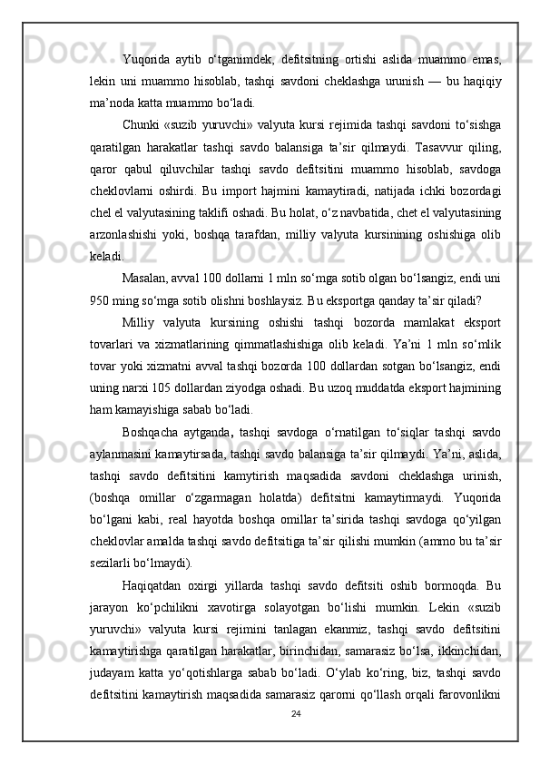 Yuqorida   aytib   o‘tganimdek,   defitsitning   ortishi   aslida   muammo   emas,
lekin   uni   muammo   hisoblab,   tashqi   savdoni   cheklashga   urunish   —   bu   haqiqiy
ma’noda katta muammo bo‘ladi.
Chunki  «suzib   yuruvchi»  valyuta   kursi   rejimida  tashqi   savdoni  to‘sishga
qaratilgan   harakatlar   tashqi   savdo   balansiga   ta’sir   qilmaydi.   Tasavvur   qiling,
qaror   qabul   qiluvchilar   tashqi   savdo   defitsitini   muammo   hisoblab,   savdoga
cheklovlarni   oshirdi.   Bu   import   hajmini   kamaytiradi,   natijada   ichki   bozordagi
chel el valyutasining taklifi oshadi. Bu holat, o‘z navbatida, chet el valyutasining
arzonlashishi   yoki,   boshqa   tarafdan,   milliy   valyuta   kursinining   oshishiga   olib
keladi.
Masalan, avval 100 dollarni 1 mln so‘mga sotib olgan bo‘lsangiz, endi uni
950 ming so‘mga sotib olishni boshlaysiz. Bu eksportga qanday ta’sir qiladi? 
Milliy   valyuta   kursining   oshishi   tashqi   bozorda   mamlakat   eksport
tovarlari   va   xizmatlarining   qimmatlashishiga   olib   keladi.   Ya’ni   1   mln   so‘mlik
tovar yoki xizmatni avval tashqi bozorda 100 dollardan sotgan bo‘lsangiz, endi
uning narxi 105 dollardan ziyodga oshadi. Bu uzoq muddatda eksport hajmining
ham kamayishiga sabab bo‘ladi.
Boshqacha   aytganda ,   tashqi   savdoga   o‘rnatilgan   to‘siqlar   tashqi   savdo
aylanmasini kamaytirsada, tashqi savdo balansiga ta’sir qilmaydi . Ya’ni, aslida,
tashqi   savdo   defitsitini   kamytirish   maqsadida   savdoni   cheklashga   urinish,
( boshqa   omillar   o‘zgarmagan   holatda )   defitsitni   kamaytirmaydi.   Yuqorida
bo‘lgani   kabi,   real   hayotda   boshqa   omillar   ta’sirida   tashqi   savdoga   qo‘yilgan
cheklovlar amalda tashqi savdo defitsitiga ta’sir qilishi mumkin ( ammo bu ta’sir
sezilarli bo‘lmaydi ).
Haqiqatdan   oxirgi   yillarda   tashqi   savdo   defitsiti   oshib   bormoqda.   Bu
jarayon   ko‘pchilikni   xavotirga   solayotgan   bo‘lishi   mumkin.   Lekin   «suzib
yuruvchi»   valyuta   kursi   rejimini   tanlagan   ekanmiz,   tashqi   savdo   defitsitini
kamaytirishga  qaratilgan harakatlar, birinchidan, samarasiz  bo‘lsa, ikkinchidan,
judayam   katta   yo‘qotishlarga   sabab   bo‘ladi.   O‘ylab   ko‘ring,   biz,   tashqi   savdo
defitsitini kamaytirish maqsadida samarasiz qarorni qo‘llash orqali farovonlikni
24