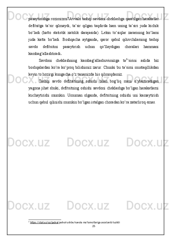 pasaytirishga rozimizmi?Avvalo tashqi savdoni cheklashga qaratilgan harakatlar
defitsitga   ta’sir   qilmaydi,   ta’sir   qilgan   taqdirda   ham   uning   ta’siri   juda   kichik
bo‘ladi   ( hatto   statistik   xatolik   darajasida ).   Lekin   to‘siqlar   zararining   ko‘lami
juda   katta   bo‘ladi.   Boshqacha   aytganda ,   qaror   qabul   qiluvchilarning   tashqi
savdo   defitsitini   pasaytirish   uchun   qo‘llaydigan   choralari   hammani
kambag‘allashtiradi .  
Savdoni   cheklashning   kambag‘allashuvimizga   ta 2
’sirini   aslida   biz
boshqalardan ko‘ra ko‘proq bilishimiz zarur. Chunki  bu ta’sirni  mustaqillikdan
keyin to hozirgi kungacha o‘z tanamizda his qilmoqdamiz.
Tashqi   savdo   defitsitining   oshishi   bilan   bog‘liq   meni   o‘ylantiradigan
yagona jihat shuki, defitsitning oshishi savdoni cheklashga bo‘lgan harakatlarni
kuchaytirishi   mumkin.   Umuman   olganda,   defitsitning   oshishi   uni   kamaytirish
uchun qabul qilinishi mumkin bo‘lgan istalgan choradan ko‘ra xatarliroq emas.
2
  https://stat.uz/uz/jadval  jadval ushbu havola ma’lumotlariga asoslanib tuzildi 
25