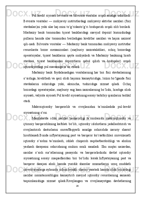 Pul kredit siyosati bevosita va bilvosita vositalar orqali amalga oshiriladi.
Bevosita vositalar  — moliyaviy institutlardagi moliyaviy aktivlar narxlari (foiz
stavkalari)ni yoki ular haj-mini to g ridanto g ri boshqarish orqali olib boriladi.ʻ ʻ ʻ ʻ
Markaziy   bank   tomonidan   tijorat   banklaridagi   mavjud   depozit   kurinishidagi
pullarni   hamda   ular   tomonidan   beriladigan   kreditlar   narxlari   va   hajmi   nazorat
qili-nadi. Bilvosita vositalar  — Markaziy bank tomonidan moliyaviy institutlar
resurslarita   bozor   mexanizmlari   (majburiy   zaxiratalablari,   ochiq   bozordagi
operatsiyalar,   tijorat   banklarini   qayta   moliyalash   va   Markaziy   bankning   hisob
stavkasi,   tijorat   banklaridan   depozitlarni   qabul   qilish   va   boshqalar)   orqali
iqtisodiyotdagi pul massasiga ta sir etiladi.	
ʼ
Markaziy   bank   foydalanadigan   vositalarning   har   biri   foiz   stavkalarining
o sishiga,  kreditlash  va qarz  olish  hajmini  kamaytirishga,  lozim  bo lganda  foiz	
ʻ ʻ
stavkalarini   oshirishga   yoki,   aksincha,   tushirishga   xizmat   qiladi.   Ochiq
bozordagi operatsiyalar, majburiy eng kam zaxiralarning bo lishi, hisobga olish	
ʻ
siyosati, valyuta siyosati Pul kredit siyosatining asosiy tarkibiy qismlarini tashkil
etadi.
Makroiqtisodiy   barqarorlik   va   rivojlanishni   ta’minlashda   pul-kredit
siyosatining o‘rni.
Mamlakatda   ichki   narxlar   barqarorligi   ta’minlanishi   makroiqtisodiy   va
ijtimoiy   barqarorlikning   kafolati   bo‘lib,   iqtisodiy   islohotlarni   jadallashtirish   va
rivojlantirish   dasturlarini   muvaffaqiyatli   amalga   oshirishda   zaruriy   sharoit
hisoblanadi.Bunda   inflyatsiyaning   past   va   barqaror   ko‘rsatkichlari   muvozanatli
iqtisodiy   o‘sishni   ta’minlash,   ishlab   chiqarish   raqobatbardoshligi   va   aholini
yashash   darajasini   oshirishning   muhim   omili   sanaladi.   Shu   nuqtai   nazardan,
narxlar   o‘sish   sur’atlarining   pasayishi   va   barqarorlashishi   davlat   iqtisodiy
siyosatining   asosiy   maqsadlaridan   biri   bo‘lishi   kerak. Inflyatsiyaning   past   va
barqaror   darajasi   aholi   hamda   yuridik   shaxslar   omonatlarini   uzoq   muddatli
investitsiyalarga aylanishi uchun kerakli sharoit yaratadi hamda ichki bozordagi
narxlar   nomutanosibligini   kamaytirib   mavjud   iqtisodiy   resurslarning   samarali
taqsimlanishiga   xizmat   qiladi. Rivojlangan   va   rivojlanayotgan   davlatlarning
28 