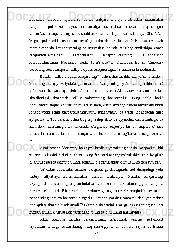 markaziy   banklari   tajribalari   hamda   xalqaro   moliya   institutlari   izlanishlari
natijalari   pul-kredit   siyosatini   amalga   oshirishda   narxlar   barqarorligini
ta’minlash   maqsadining   shak-shubhasiz   ustuvorligini   ko‘rsatmoqda.Shu   bilan
birga,   pul-kredit   siyosatini   amalga   oshirish   tartibi   va   ketma-ketligi   turli
mamlakatlarda   iqtisodiyotning   xususiyatlari   hamda   tarkibiy   tuzilishiga   qarab
farqlanadi.Amaldagi   O‘zbekiston   Respublikasining   “O‘zbekiston
Respublikasining   Markaziy   banki   to‘g‘risida”gi   Qonuniga   ko‘ra,   Markaziy
bankning bosh maqsadi milliy valyuta barqarorligini ta’minlash hisoblanadi. 
Bunda “milliy valyuta barqarorligi” tushunchasini ikki xil, ya’ni almashuv
kursining   xorijiy   valyutalarga   nisbatan   barqarorligi   yoki   uning   ichki   xarid
qobiliyati   barqarorligi   deb   talqin   qilish   mumkin.Almashuv   kursining   erkin
shakllanishi   sharoitida   milliy   valyutaning   barqarorligi   uning   ichki   harid
qobiliyatini saqlash orqali erishiladi.Bunda, erkin suzib yuruvchi almashuv kursi
iqtisodiyotni   ichki   barqarorlashtiruvchi   funksiyasini   bajaradi.   Boshqacha   qilib
aytganda, to‘lov balansi bilan bog‘liq tashqi shok va qiyinchiliklar kuzatilganda
almashuv   kursining   mos   ravishda   o‘zgarishi   ekportyorlar   va   import   o‘rnini
bosuvchi  mahsulotlar  ishlab chiqaruvchi korxonalarni  rag‘batlantirishga xizmat
qiladi. 
Ayni paytda Markaziy bank pul-kredit siyosatining asosiy maqsadini ikki
xil tushunilishini oldini olish va uning faoliyati asosiy yo‘nalishini aniq belgilab
olish maqsadida qonunchilikka tegishli o‘zgartirishlar kiritilishi ko‘zda tutilgan.
Ta’kidlash   lozimki,   narxlar   barqarorligi   deyilganda   nol   darajadagi   yoki
salbiy   inflyatsiya   ko‘rsatkichlari   nazarda   tutilmaydi.   Narxlar   barqarorligi
deyilganda narxlarning turg‘un holatda turishi emas, balki ularning past darajada
o‘sishi tushuniladi. Bir qarashda narxlarning turg‘un turishi maqbul ko‘rinsa-da,
narxlarning past va barqaror o‘zgarishi iqtisodiyotning samarali faoliyati uchun
eng  qulay  sharoit  hisoblanadi. Pul-kredit   siyosatini   amalga  oshirishning  usul   va
mexanizmlari (inflyatsion targetlash rejimiga o‘tishning ahamiyati).
Ichki   bozorda   narxlar   barqarorligini   ta’minlash   vazifasi   pul-kredit
siyosatini   amalga   oshirishning   aniq   strategiyasi   va   batafsil   rejasi   bo‘lishini
29 
