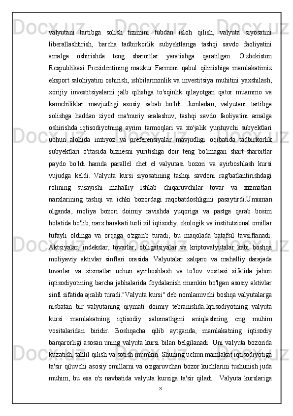 valyutani   tartibga   solish   tizimini   tubdan   isloh   qilish,   valyuta   siyosatini
liberallashtirish,   barcha   tadbirkorlik   subyektlariga   tashqi   savdo   faoliyatini
amalga   oshirishda   teng   sharoitlar   yaratishga   qaratilgan.   O'zbekiston
Respublikasi   Prezidentining   mazkur   Farmoni   qabul   qilinishiga   mamlakatimiz
eksport salohiyatini oshirish, ishbilarmonlik va investitsiya muhitini yaxshilash,
xorijiy   investitsiyalarni   jalb   qilishga   to'sqinlik   qilayotgan   qator   muammo   va
kamchiliklar   mavjudligi   asosiy   sabab   bo'ldi.   Jumladan,   valyutani   tartibga
solishga   haddan   ziyod   ma'muriy   aralashuv,   tashqi   savdo   faoliyatini   amalga
oshirishda   iqtisodiyotning   ayrim   tarmoqlari   va   xo'jalik   yurituvchi   subyektlari
uchun   alohida   imtiyoz   va   preferensiyalar   mavjudligi   oqibatida   tadbirkorlik
subyektlari   o'rtasida   biznesni   yuritishga   doir   teng   bo'lmagan   shart-sharoitlar
paydo   bo'ldi   hamda   parallel   chet   el   valyutasi   bozori   va   ayirboshlash   kursi
vujudga   keldi.   Valyuta   kursi   siyosatining   tashqi   savdoni   rag'batlantirishdagi
rolining   susayishi   mahalliy   ishlab   chiqaruvchilar   tovar   va   xizmatlari
narxlarining   tashqi   va   ichki   bozordagi   raqobatdoshligini   pasaytirdi.Umuman
olganda,   moliya   bozori   doimiy   ravishda   yuqoriga   va   pastga   qarab   bosim
holatida bo'lib, narx harakati turli xil iqtisodiy, ekologik va institutsional omillar
tufayli   oldinga   va   orqaga   o'zgarib   turadi,   bu   maqolada   batafsil   tavsiflanadi.
Aktsiyalar,   indekslar,   tovarlar,   obligatsiyalar   va   kriptovalyutalar   kabi   boshqa
moliyaviy   aktivlar   sinflari   orasida.   Valyutalar   xalqaro   va   mahalliy   darajada
tovarlar   va   xizmatlar   uchun   ayirboshlash   va   to'lov   vositasi   sifatida   jahon
iqtisodiyotining barcha  jabhalarida foydalanish  mumkin bo'lgan  asosiy   aktivlar
sinfi sifatida ajralib turadi."Valyuta kursi" deb nomlanuvchi boshqa valyutalarga
nisbatan   bir   valyutaning   qiymati   doimiy   tebranishda.Iqtisodiyotning   valyuta
kursi   mamlakatning   iqtisodiy   salomatligini   aniqlashning   eng   muhim
vositalaridan   biridir.   Boshqacha   qilib   aytganda,   mamlakatning   iqtisodiy
barqarorligi  asosan  uning valyuta kursi  bilan belgilanadi. Uni  valyuta bozorida
kuzatish, tahlil qilish va sotish mumkin. Shuning uchun mamlakat iqtisodiyotiga
ta'sir qiluvchi asosiy omillarni va o'zgaruvchan bozor kuchlarini tushunish juda
muhim,   bu   esa   o'z   navbatida   valyuta   kursiga   ta'sir   qiladi.     Valyuta   kurslariga
3