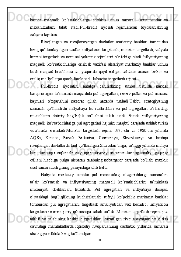 hamda   maqsadli   ko‘rsatkichlarga   erishish   uchun   samarali   instrumentlar   va
mexanizmlarni   talab   etadi. Pul-kredit   siyosati   rejimlaridan   foydalanishning
xalqaro tajribasi.
Rivojlangan   va   rivojlanayotgan   davlatlar   markaziy   banklari   tomonidan
keng qo‘llanilayotgan usullar inflyatsion targetlash, monetar targetlash,  valyuta
kursini targetlash va nominal yakorsiz rejimlarni o‘z ichiga oladi.Inflyatsiyaning
maqsadli   ko‘rsatkichlariga   erishish   vazifasi   aksariyat   markaziy   banklar   uchun
bosh   maqsad   hisoblansa-da,   yuqorida   qayd   etilgan   uslublar   asosan   tezkor   va
oraliq mo‘ljallarga qarab farqlanadi. Monetar targetlash rejimi.
Pul-kredit   siyosatini   amalga   oshirishning   ushbu   usulida   narxlar
barqarorligini ta’minlash maqsadida pul agregatlari, rezerv pullar va pul massasi
hajmlari   o‘zgarishini   nazorat   qilish   nazarda   tutiladi.Ushbu   strategiyaning
samarali   qo‘llanilishi   inflyatsiya   ko‘rsatkichlari   va   pul   agregatlari   o‘rtasidagi
mustahkam   doimiy   bog‘liqlik   bo‘lishini   talab   etadi.   Bunda   inflyatsiyaning
maqsadli ko‘rsatkichlariga pul agregatlari hajmini maqbul darajada ushlab turish
vositasida   erishiladi.Monetar   targetlash   rejimi   1970-chi   va   1980-chi   yillarda
AQSh,   Kanada,   Buyuk   Britaniya,   Germaniya,   Shveytsariya   va   boshqa
rivojlangan davlatlarda faol qo‘llanilgan.Shu bilan birga, so‘nggi yillarda moliya
bozorlarining rivojlanishi va yangi moliyaviy instrumentlarning amaliyotga joriy
etilishi   hisobiga   pulga   nisbatan   talabning   nobarqaror   darajada   bo‘lishi   mazkur
usul samaradorligining pasayishiga olib keldi.
Natijada   markaziy   banklar   pul   massasidagi   o‘zgarishlarga   samaralari
ta’sir   ko‘rsatish   va   inflyatsiyaning   maqsadli   ko‘rsatkichlarini   ta’minlash
imkoniyati   cheklanishi   kuzatildi.   Pul   agregatlari   va   inflyatsiya   darajasi
o‘rtasidagi   bog‘liqlikning   kuchsizlanishi   tufayli   ko‘pchilik   markaziy   banklar
tomonidan   pul   agregatlarini   targetlash   amaliyotidan   voz   kechilib,   inflyatsion
targetlash   rejimini   joriy   qilinishiga   sabab   bo‘ldi.   Monetar   targetlash   rejimi   pul
taklifi   va   talabining   keskin   o‘zgarishlari   kuzatilgan   rivojlanayotgan   va   o‘tish
davridagi   mamlakatlarda   iqtisodiy   rivojlanishning   dastlabki   yillarida   samarali
strategiya sifatida keng ko‘llanilgan. 
30