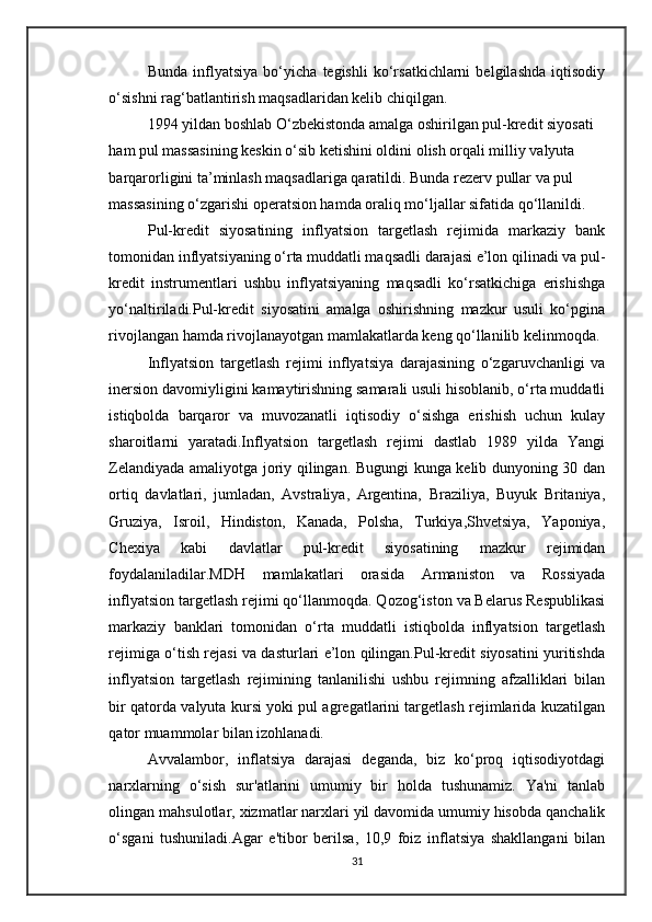 Bunda   inflyatsiya   bo‘yicha   tegishli   ko‘rsatkichlarni   belgilashda   iqtisodiy
o‘sishni rag‘batlantirish maqsadlaridan kelib chiqilgan.
1994 yildan boshlab O‘zbekistonda amalga oshirilgan pul-kredit siyosati 
ham pul massasining keskin o‘sib ketishini oldini olish orqali milliy valyuta 
barqarorligini ta’minlash maqsadlariga qaratildi. Bunda rezerv pullar va pul 
massasining o‘zgarishi operatsion hamda oraliq mo‘ljallar sifatida qo‘llanildi.
Pul-kredit   siyosatining   inflyatsion   targetlash   rejimida   markaziy   bank
tomonidan inflyatsiyaning o‘rta muddatli maqsadli darajasi e’lon qilinadi va pul-
kredit   instrumentlari   ushbu   inflyatsiyaning   maqsadli   ko‘rsatkichiga   erishishga
yo‘naltiriladi.Pul-kredit   siyosatini   amalga   oshirishning   mazkur   usuli   ko‘pgina
rivojlangan hamda rivojlanayotgan mamlakatlarda keng qo‘llanilib kelinmoqda. 
Inflyatsion   targetlash   rejimi   inflyatsiya   darajasining   o‘zgaruvchanligi   va
inersion davomiyligini kamaytirishning samarali usuli hisoblanib, o‘rta muddatli
istiqbolda   barqaror   va   muvozanatli   iqtisodiy   o‘sishga   erishish   uchun   kulay
sharoitlarni   yaratadi.Inflyatsion   targetlash   rejimi   dastlab   1989   yilda   Yangi
Zelandiyada amaliyotga joriy qilingan. Bugungi kunga kelib dunyoning 30 dan
ortiq   davlatlari,   jumladan,   Avstraliya,   Argentina,   Braziliya,   Buyuk   Britaniya,
Gruziya,   Isroil,   Hindiston,   Kanada,   Polsha,   Turkiya,Shvetsiya,   Yaponiya,
Chexiya   kabi   davlatlar   pul-kredit   siyosatining   mazkur   rejimidan
foydalaniladilar.MDH   mamlakatlari   orasida   Armaniston   va   Rossiyada
inflyatsion targetlash rejimi qo‘llanmoqda. Qozog‘iston va Belarus Respublikasi
markaziy   banklari   tomonidan   o‘rta   muddatli   istiqbolda   inflyatsion   targetlash
rejimiga o‘tish rejasi va dasturlari e’lon qilingan.Pul-kredit siyosatini yuritishda
inflyatsion   targetlash   rejimining   tanlanilishi   ushbu   rejimning   afzalliklari   bilan
bir qatorda valyuta kursi yoki pul agregatlarini targetlash rejimlarida kuzatilgan
qator muammolar bilan izohlanadi.
Avvalambor,   inflatsiya   darajasi   deganda,   biz   ko‘proq   iqtisodiyotdagi
narxlarning   o‘sish   sur'atlarini   umumiy   bir   holda   tushunamiz.   Ya'ni   tanlab
olingan mahsulotlar, xizmatlar narxlari yil davomida umumiy hisobda qanchalik
o‘sgani   tushuniladi.Agar   e'tibor   berilsa,   10,9   foiz   inflatsiya   shakllangani   bilan
31 
