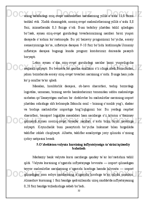 uning tarkibidagi  oziq-ovqat  mahsulotlari  narxlarining yillik o‘sishi  13,8 foizni
tashkil etdi. Xuddi shuningdek, nooziq-ovqat mahsulotlarining yillik o‘sishi 8,8
foiz,   xizmatlarniki   8,3   foizga   o‘sdi.   Buni   tarkibiy   jihatdan   tahlil   qiladigan
bo‘lsak,   aynan   oziq-ovqat   guruhidagi   tovarlarimizning   narxlari   biroz   yuqori
darajada   o‘sishini   ko‘rsatmoqda.   Bu   yil   bazaviy   prognozimiz   bo‘yicha,   asosiy
ssenariyimizga ko‘ra, inflatsiya  darajasi  9-10 foiz bo‘lishi  kutilmoqda.Umumiy
inflatsiya   darajasi   bugungi   kunda   prognoz   koridorimiz   doirasida   pasayib
boryapti. 
Lekin   aynan   o‘sha   oziq-ovqat   guruhidagi   narxlar   biroz   yuqoriligicha
saqlanib qolyapti. Bu bevosita bir qancha omillarni o‘z ichiga oladi.Birinchidan,
jahon bozorlarida asosiy oziq-ovqat tovarlari narxining o‘sishi. Bunga ham juda
ko‘p omillar ta'sir qiladi. 
Masalan,   hosildorlik   darajasi,   ob-havo   sharoitlari,   tashqi   bozordagi
logistika, umuman, bizning savdo  hamkorlarimiz tomonidan ushbu mahsulotga
nisbatan qo‘llanayotgan ma'lum bir cheklovlar bu mahsulotlar narxining import
jihatdan oshishiga olib kelmoqda.Ikkinchi omil – bizning o‘simlik yog‘i, shakar
va   boshqa   mahsulotlar   importiga   bog‘liqligimiz   bor.   Bu   yerdagi   raqobat
sharoitlari,   transport   logistika   masalalari   ham   narxlarga   o‘z   ta'sirini   o‘tkazmay
qolmaydi.Aynan   nooziq-ovqat   tovarlar   narxlari   o‘sishi   bizni   biroz   xavotirga
solyapti.   Keyinchalik   buni   pasaytirish   bo‘yicha   hukumat   bilan   birgalikda
takliflar   ishlab   chiqilyapti.   Albatta,   takliflar   amaliyotga   joriy   qilinishi   o‘zining
ijobiy natijasini beradi.
5.O’zbekiston valyuta kursining inflyatsiyasiga ta’sirini iqtisodiy
baholash
Markaziy   bank   valyuta   kursi   narxlarga   qanday   ta’sir   ko‘rsatishini   tahlil
qildi. Valyuta kursining o‘zgarishi  inflyatsiyaga bevosita — import qilinadigan
tayyor   mahsulotlar   narxlarining   o‘zgarishi   hisobiga   hamda   bilvosita   —   import
qilinadigan   xom   ashyo   narxlarining   o‘zgarishi   hisobiga   ta’sir   qilishi   mumkin.
Almashuv kursining 1 foiz bandga qadrsizlanishi uzoq muddatda inflyatsiyaning
0,28 foiz bandga tezlashishiga sabab bo‘ladi .
32