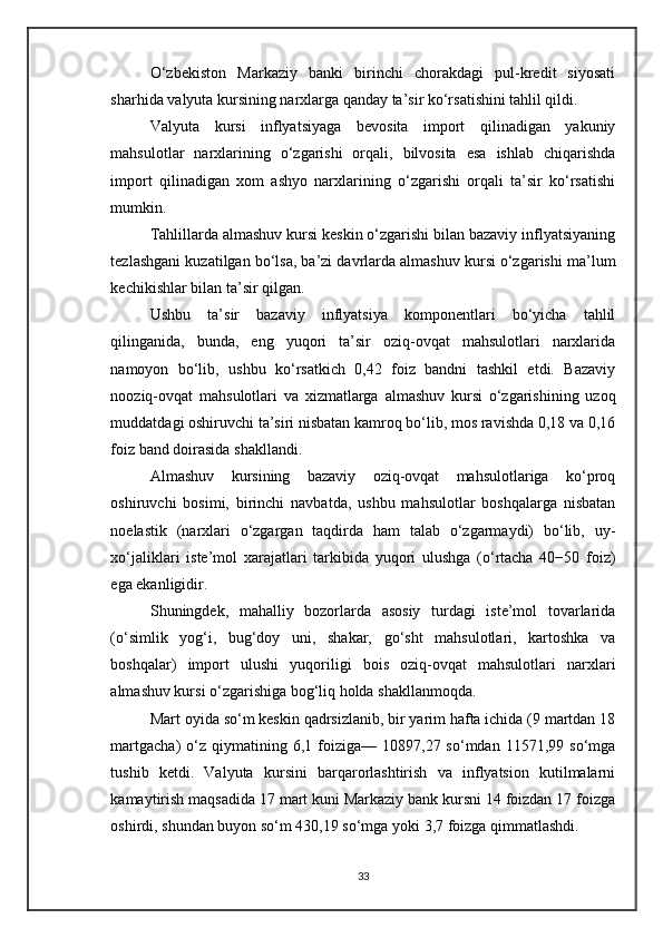 O‘zbekiston   Markaziy   banki   birinchi   chorakdagi   pul-kredit   siyosati
sharhida  valyuta kursining narxlarga qanday ta’sir ko‘rsatishini tahlil qildi.
Valyuta   kursi   inflyatsiyaga   bevosita   import   qilinadigan   yakuniy
mahsulotlar   narxlarining   o‘zgarishi   orqali,   bilvosita   esa   ishlab   chiqarishda
import   qilinadigan   xom   ashyo   narxlarining   o‘zgarishi   orqali   ta’sir   ko‘rsatishi
mumkin.
Tahlillarda almashuv kursi keskin o‘zgarishi bilan bazaviy inflyatsiyaning
tezlashgani kuzatilgan bo‘lsa, ba’zi davrlarda almashuv kursi o‘zgarishi ma’lum
kechikishlar bilan ta’sir qilgan.
Ushbu   ta’sir   bazaviy   inflyatsiya   komponentlari   bo‘yicha   tahlil
qilinganida,   bunda,   eng   yuqori   ta’sir   oziq-ovqat   mahsulotlari   narxlarida
namoyon   bo‘lib,   ushbu   ko‘rsatkich   0,42   foiz   bandni   tashkil   etdi.   Bazaviy
nooziq-ovqat   mahsulotlari   va   xizmatlarga   almashuv   kursi   o‘zgarishining   uzoq
muddatdagi oshiruvchi ta’siri nisbatan kamroq bo‘lib, mos ravishda 0,18 va 0,16
foiz band doirasida shakllandi.
Almashuv   kursining   bazaviy   oziq-ovqat   mahsulotlariga   ko‘proq
oshiruvchi   bosimi,   birinchi   navbatda,   ushbu   mahsulotlar   boshqalarga   nisbatan
noelastik   (narxlari   o‘zgargan   taqdirda   ham   talab   o‘zgarmaydi)   bo‘lib,   uy-
xo‘jaliklari   iste’mol   xarajatlari   tarkibida   yuqori   ulushga   (o‘rtacha   40−50   foiz)
ega ekanligidir.
Shuningdek,   mahalliy   bozorlarda   asosiy   turdagi   iste’mol   tovarlarida
(o‘simlik   yog‘i,   bug‘doy   uni,   shakar,   go‘sht   mahsulotlari,   kartoshka   va
boshqalar)   import   ulushi   yuqoriligi   bois   oziq-ovqat   mahsulotlari   narxlari
almashuv kursi o‘zgarishiga bog‘liq holda shakllanmoqda.
Mart oyida so‘m keskin qadrsizlanib, bir yarim hafta ichida (9 martdan 18
martgacha)  o‘z  qiymatining  6,1  foiziga—   10897,27  so‘mdan  11571,99  so‘mga
tushib   ketdi .   Valyuta   kursini   barqarorlashtirish   va   inflyatsion   kutilmalarni
kamaytirish maqsadida 17 mart kuni Markaziy bank kursni 14 foizdan 17 foizga
oshirdi , shundan buyon so‘m 430,19 so‘mga yoki 3,7 foizga  qimmatlashdi .
33 
