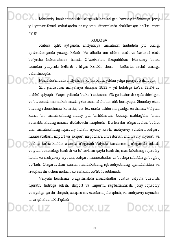 Markaziy   bank   tomonidan   o‘rganib   boriladigan   bazaviy   inflyatsiya   joriy
yil   yanvar-fevral   oylarigacha   pasayuvchi   dinamikada   shakllangan   bo‘lsa,   mart
oyiga 
X ULOSA
Xulosa   qilib   aytganda,   inflyatsiya   mamlakat   hududida   pul   birligi
qadrsizlanganda   yuzaga   keladi.   Va   albatta   uni   oldini   olish   va   bartaraf   etish
bo‘yicha   hukumatimiz   hamda   O‘zbekiston   Respublikasi   Markaziy   banki
tomidan   yuqorida   keltirib   o‘tilgan   kerakli   chora   –   tadbirlar   izchil   amalga
oshirilmoqda. 
Mamlakatimizda inflyatsiya ko‘rsatkichi yildan yilga pasayib kelmoqda. 
Shu   jumladdan   inflyatsiya   darajasi   2022   –   yil   holatiga   ko‘ra   12,3%   ni
tashkil qilyapti. Yaqin yillarda bu ko‘rsatkichni 5% ga tushirish rejalashtirilgan
va bu borada mamlakatimizda yetarlicha islohotlar olib borilyapti. Shunday ekan
bizning ishonchimiz  komilki, biz  tez  orada  ushbu  maqsadga   erishamiz.Valyuta
kursi,   bir   mamlakatning   milliy   pul   birliklaridan   boshqa   mablag'alar   bilan
almashtirishning narxini ifodalovchi miqdordir. Bu kurslar  o'zgaruvchan bo'lib,
ular   mamlakatning   iqtisodiy   holati,   siyosiy   xavfi,   moliyaviy   sohalari,   xalqaro
munosabatlari,   import   va   eksport   miqdorlari,  investorlar,  moliyaviy   siyosat,   va
boshqa   ko'rsatkichlar   asosida   o‘zgaradi.Valyuta   kurslarining   o‘zgarishi   odatda
valyuta bozoridagi tuzilish va to‘lovlarni qayta tuzilishi, mamlakatning iqtisodiy
holati va moliyaviy siyosati, xalqaro munosabatlar va boshqa sabablarga bog'liq
bo‘ladi.   O'zgaruvchan   kurslar   mamlakatning   iqtisodiyotining   qiyinchiliklari   va
rivojlanishi uchun muhim ko‘rsatkich bo‘lib hisoblanadi. 
Valyuta   kurslarini   o‘zgartirishda   mamlakatlar   odatda   valyuta   bozorida
tijoratni   tartibga   solish,   eksport   va   importni   rag'batlantirish,   joriy   iqtisodiy
vaziyatga qarshi chiqish, xalqaro investorlarni jalb qilish, va moliyaviy siyosatni
ta'sir qilishni taklif qiladi.
 
 
34 