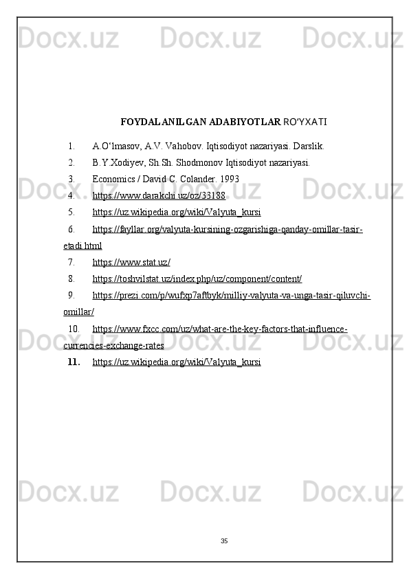 FOYDALANILGAN ADABIYOTLAR   RO‘Y X A TI
1. A.O‘lmasov, A.V. Vahobov. Iqtisodiyot nazariyasi. Darslik.
2. B.Y.Xodiyev, Sh.Sh. Shodmonov Iqtisodiyot nazariyasi.
3. Economics / David C. Colander. 1993
4. https://www.darakchi.uz/oz/33188   
5. https://uz.wikipedia.org/wiki/Valyuta_kursi   
6. https://fayllar.org/valyuta-kursining-ozgarishiga-qanday-omillar-tasir-   
etadi.html
7. https://www.stat.uz/   
8. https://toshvilstat.uz/index.php/uz/component/content/   
9. https://prezi.com/p/wufxp7aftbyk/milliy-valyuta-va-unga-tasir-qiluvchi-   
omillar/
10. https://www.fxcc.com/uz/what-are-the-key-factors-that-influence-   
currencies-exchange-rates
11. https://uz.wikipedia.org/wiki/Valyuta_kursi   
35 