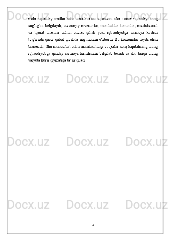 makroiqtisodiy omillar katta ta'sir ko'rsatadi, chunki ular asosan iqtisodiyotning
sog'lig'ini  belgilaydi,  bu  xorijiy  investorlar,  manfaatdor  tomonlar,  institutsional
va   tijorat   dilerlari   uchun   biznes   qilish   yoki   iqtisodiyotga   sarmoya   kiritish
to'g'risida qaror  qabul  qilishda  eng muhim  e'tibordir.Bu  korxonalar  foyda olish
biznesida. Shu munosabat bilan mamlakatdagi voqealar xorij kapitalining uning
iqtisodiyotiga   qanday   sarmoya   kiritilishini   belgilab   beradi   va   shu   tariqa   uning
valyuta kursi qiymatiga ta’sir qiladi.
4