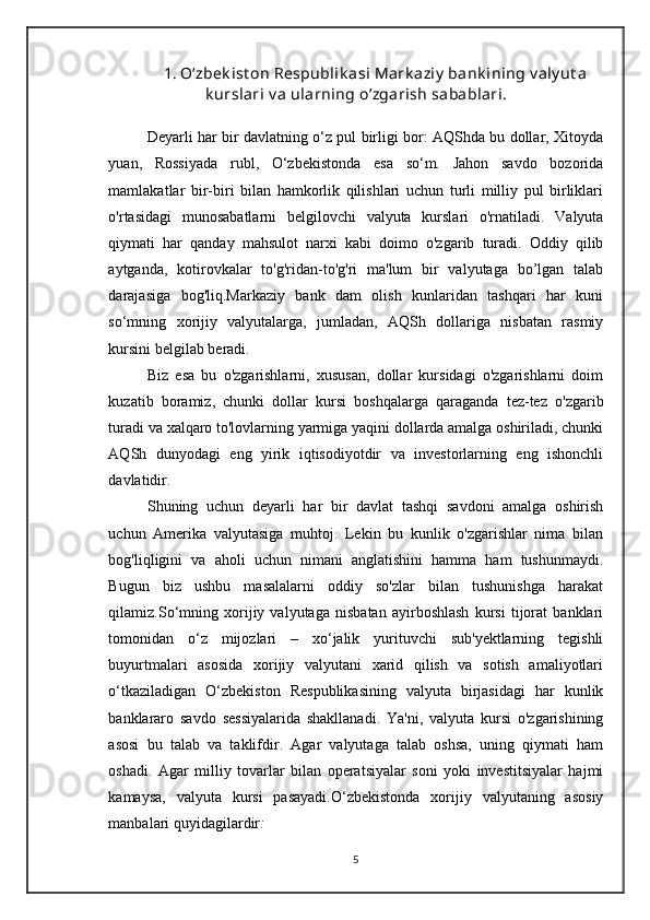 1. O‘zbek ist on Respublik asi Mark aziy  bank ining v aly ut a
k urslari v a ularning o’zgarish sabablari.
Deyarli har bir davlatning o‘z pul birligi bor: AQShda bu dollar, Xitoyda
yuan,   Rossiyada   rubl,   O‘zbekistonda   esa   so‘m.   Jahon   savdo   bozorida
mamlakatlar   bir-biri   bilan   hamkorlik   qilishlari   uchun   turli   milliy   pul   birliklari
o'rtasidagi   munosabatlarni   belgilovchi   valyuta   kurslari   o'rnatiladi.   Valyuta
qiymati   har   qanday   mahsulot   narxi   kabi   doimo   o'zgarib   turadi.   Oddiy   qilib
aytganda,   kotirovkalar   to'g'ridan-to'g'ri   ma'lum   bir   valyutaga   bo’lgan   talab
darajasiga   bog'liq.Markaziy   bank   dam   olish   kunlaridan   tashqari   har   kuni
so‘mning   xorijiy   valyutalarga,   jumladan,   AQSh   dollariga   nisbatan   rasmiy
kursini belgilab beradi. 
Biz   esa   bu   o'zgarishlarni,   xususan,   dollar   kursidagi   o'zgarishlarni   doim
kuzatib   boramiz,   chunki   dollar   kursi   boshqalarga   qaraganda   tez-tez   o'zgarib
turadi va xalqaro to'lovlarning yarmiga yaqini dollarda amalga oshiriladi, chunki
AQSh   dunyodagi   eng   yirik   iqtisodiyotdir   va   investorlarning   eng   ishonchli
davlatidir. 
Shuning   uchun   deyarli   har   bir   davlat   tashqi   savdoni   amalga   oshirish
uchun   Amerika   valyutasiga   muhtoj.   Lekin   bu   kunlik   o'zgarishlar   nima   bilan
bog'liqligini   va   aholi   uchun   nimani   anglatishini   hamma   ham   tushunmaydi.
Bugun   biz   ushbu   masalalarni   oddiy   so'zlar   bilan   tushunishga   harakat
qilamiz.So‘mning   xorijiy   valyutaga   nisbatan   ayirboshlash   kursi   tijorat   banklari
tomonidan   o‘z   mijozlari   –   xo‘jalik   yurituvchi   sub'yektlarning   tegishli
buyurtmalari   asosida   xorijiy   valyutani   xarid   qilish   va   sotish   amaliyotlari
o‘tkaziladigan   O‘zbekiston   Respublikasining   valyuta   birjasidagi   har   kunlik
banklararo   savdo   sessiyalarida   shakllanadi.   Ya'ni,   valyuta   kursi   o'zgarishining
asosi   bu   talab   va   taklifdir.   Agar   valyutaga   talab   oshsa,   uning   qiymati   ham
oshadi.   Agar   milliy   tovarlar   bilan   operatsiyalar   soni   yoki   investitsiyalar   hajmi
kamaysa,   valyuta   kursi   pasayadi.O‘zbekistonda   xorijiy   valyutaning   asosiy
manbalari quyidagilardir :
5 