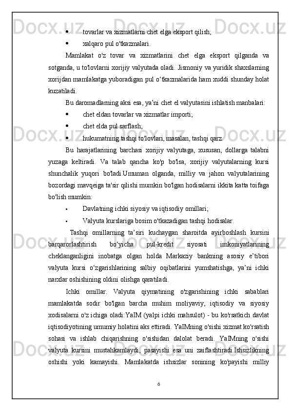  tovarlar va xizmatlarni chet elga eksport qilish;
 xalqaro pul o'tkazmalari.
Mamlakat   o'z   tovar   va   xizmatlarini   chet   elga   eksport   qilganda   va
sotganda, u to'lovlarni xorijiy valyutada oladi. Jismoniy va yuridik shaxslarning
xorijdan mamlakatga yuboradigan pul o‘tkazmalarida ham xuddi shunday holat
kuzatiladi.
Bu daromadlarning aksi esa, ya’ni chet el valyutasini ishlatish manbalari:
 chet eldan tovarlar va xizmatlar importi;
 chet elda pul sarflash;
 hukumatning tashqi to'lovlari, masalan, tashqi qarz.
Bu   harajatlarining   barchasi   xorijiy   valyutaga,   xususan,   dollarga   talabni
yuzaga   keltiradi.   Va   talab   qancha   ko'p   bo'lsa,   xorijiy   valyutalarning   kursi
shunchalik   yuqori   bo'ladi.Umuman   olganda,   milliy   va   jahon   valyutalarining
bozordagi mavqeiga ta'sir qilishi mumkin bo'lgan hodisalarni ikkita katta toifaga
bo'lish mumkin:
 Davlatning ichki siyosiy va iqtisodiy omillari;
 Valyuta kurslariga bosim o'tkazadigan tashqi hodisalar.
  Tashqi   omillarning   ta’siri   kuchaygan   sharoitda   ayirboshlash   kursini
barqarorlashtirish   bo‘yicha   pul-kredit   siyosati   imkoniyatlarining
cheklanganligini   inobatga   olgan   holda   Markaziy   bankning   asosiy   e’tibori
valyuta   kursi   o‘zgarishlarining   salbiy   oqibatlarini   yumshatishga,   ya’ni   ichki
narxlar oshishining oldini olishga qaratiladi .  
Ichki   omillar.   Valyuta   qiymatining   o'zgarishining   ichki   sabablari
mamlakatda   sodir   bo'lgan   barcha   muhim   moliyaviy,   iqtisodiy   va   siyosiy
xodisalarni o'z ichiga oladi:YaIM (yalpi ichki mahsulot) - bu ko'rsatkich davlat
iqtisodiyotining umumiy holatini aks ettiradi. YaIMning o'sishi xizmat ko'rsatish
sohasi   va   ishlab   chiqarishning   o'sishidan   dalolat   beradi.   YaIMning   o'sishi
valyuta   kursini   mustahkamlaydi,   pasayishi   esa   uni   zaiflashtiradi.Ishsizlikning
oshishi   yoki   kamayishi.   Mamlakatda   ishsizlar   sonining   ko'payishi   milliy
6 