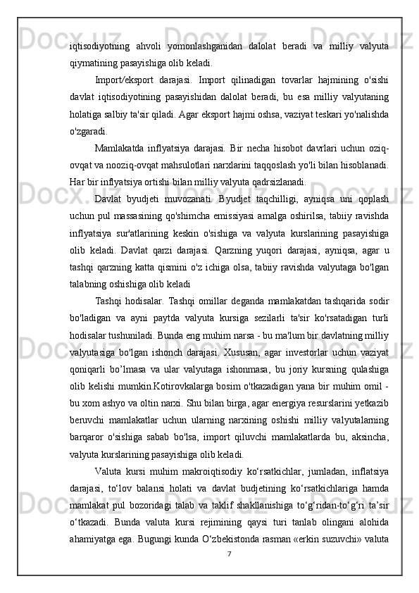 iqtisodiyotning   ahvoli   yomonlashganidan   dalolat   beradi   va   milliy   valyuta
qiymatining pasayishiga olib keladi.
Import / eksport   darajasi.   Import   qilinadigan   tovarlar   hajmining   o'sishi
davlat   iqtisodiyotining   pasayishidan   dalolat   beradi,   bu   esa   milliy   valyutaning
holatiga salbiy ta'sir qiladi. Agar eksport hajmi oshsa, vaziyat teskari yo'nalishda
o'zgaradi.
Mamlakatda   inflyatsiya   darajasi .   Bir   necha   hisobot   davrlari   uchun   oziq-
ovqat va nooziq-ovqat mahsulotlari narxlarini taqqoslash yo'li bilan hisoblanadi.
Har bir inflyatsiya ortishi bilan milliy valyuta qadrsizlanadi.
Davlat   byudjeti   muvozanati .   Byudjet   taqchilligi,   ayniqsa   uni   qoplash
uchun  pul   massasining   qo'shimcha   emissiyasi   amalga   oshirilsa,   tabiiy   ravishda
inflyatsiya   sur'atlarining   keskin   o'sishiga   va   valyuta   kurslarining   pasayishiga
olib   keladi.   Davlat   qarzi   darajasi .   Qarzning   yuqori   darajasi,   ayniqsa,   agar   u
tashqi   qarzning   katta   qismini   o'z   ichiga   olsa,   tabiiy   ravishda   valyutaga   bo'lgan
talabning oshishiga olib keladi
Tashqi   hodisalar.   Tashqi   omillar   deganda   mamlakatdan   tashqarida   sodir
bo'ladigan   va   ayni   paytda   valyuta   kursiga   sezilarli   ta'sir   ko'rsatadigan   turli
hodisalar tushuniladi. Bunda eng muhim narsa - bu ma'lum bir davlatning milliy
valyutasiga   bo'lgan   ishonch   darajasi.   Xususan,   agar   investorlar   uchun   vaziyat
qoniqarli   bo’lmasa   va   ular   valyutaga   ishonmasa,   bu   joriy   kursning   qulashiga
olib kelishi  mumkin.Kotirovkalarga bosim o'tkazadigan yana bir muhim omil -
bu xom ashyo va oltin narxi. Shu bilan birga, agar energiya resurslarini yetkazib
beruvchi   mamlakatlar   uchun   ularning   narxining   oshishi   milliy   valyutalarning
barqaror   o'sishiga   sabab   bo'lsa,   import   qiluvchi   mamlakatlarda   bu,   aksincha,
valyuta kurslarining pasayishiga olib keladi.
Valuta   kursi   muhim   makroiqtisodiy   ko‘rsatkichlar,   jumladan,   inflatsiya
darajasi,   to‘lov   balansi   holati   va   davlat   budjetining   ko‘rsatkichlariga   hamda
mamlakat   pul   bozoridagi   talab   va   taklif   shakllanishiga   to‘g‘ridan-to‘g‘ri   ta’sir
o‘tkazadi.   Bunda   valuta   kursi   rejimining   qaysi   turi   tanlab   olingani   alohida
ahamiyatga ega. Bugungi kunda O‘zbekistonda rasman «erkin suzuvchi» valuta
7 