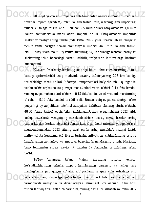 2022   yil   yakunlari   bo‘yicha   aholi   tomonidan   asosiy   iste’mol   qilinadigan
tovarlar   importi   qariyb   9,2  mlrd   dollarni   tashkil   etib,  ularning  jami   importdagi
ulushi 33 foizga to‘g‘ri keldi. Shundan 2,5 mlrd dollari oziq-ovqat va 1,8 mlrd
dollari   farmatsevtika   mahsulotlari   importi   bo‘ldi.   Oziq-ovqatlar   importida
shakar   xomashyosining   ulushi   juda   katta.   2022   yilda   shakar   ishlab   chiqarish
uchun   zarur   bo‘lgan   shakar   xomashyosi   importi   460   mln   dollarni   tashkil
etdi.Bunday sharoitda milliy valuta kursining AQSh dollariga nisbatan pasayishi
shakarning   ichki   bozordagi   narxini   oshirib,   inflyatsion   kutilmalarga   bosimni
kuchaytiradi. 
Xususan,   Markaziy   bankning   tahliliga   ko‘ra,   almashuv   kursining   1   foiz
bandga   qadrsizlanishi   uzoq   muddatda   bazaviy   inflatsiyaning   0,28   foiz   bandga
tezlashishiga   sabab   bo‘ladi.Inflatsiya   komponentlari   bo‘yicha   tahlil   qilinganda,
ushbu   ta’sir   oqibatida   oziq-ovqat   mahsulotlari   narxi   o‘sishi   0,42   foiz   bandni,
nooziq-ovqat mahsulotlari o‘sishi – 0,18 foiz bandni va xizmatlarda narxlarning
o‘sishi   –   0,16   foiz   bandni   tashkil   etdi.   Bunda   oziq-ovqat   narxlariga   ta’siri
yuqoriligi   uy-xo‘jaliklari   iste’mol   xarajatlari   tarkibida   ularning   ulushi   o‘rtacha
40-50   foizni   tashkil   etishi   bilan   izohlangan.Ushbu   o‘zgarishlarni   2022   yilda
tashqi   bozorlarda   vaziyatning   murakkablashishi,   asosiy   savdo   hamkorlarning
valuta kurslari keskin tebranishi fonida kuzatilgan holat misolida yaqqol ko‘rish
mumkin.Jumladan,   2022   yilning   mart   oyida   tashqi   murakkab   vaziyat   fonida
milliy   valuta   kursining   6,6   foizga   tushishi,   inflyatsion   kutilmalarning   oshishi
hamda   jahon   xomashyo   va   energiya   bozorlarida   narxlarning   o‘sishi   Markaziy
bank   tomonidan   asosiy   stavka   14   foizdan   17   foizgacha   oshirilishiga   sabab
bo‘ldi.
To‘lov   balansiga   ta’siri.   Valuta   kursining   tushishi   eksport
ko‘rsatkichlarining   oshishi,   import   hajmlarining   pasayishi   va   tashqi   qarz
mablag‘larini   jalb   qilgan   xo‘jalik   sub’yektlarining   qarz   yuki   oshishiga   olib
keladi.Xususan,   eksportga   yo‘naltirilgan   va   import   bilan   raqobatlashadigan
tarmoqlarda   milliy   valuta   devalvatsiyasi   daromadlilikni   oshiradi.   Shu   bois,
ushbu   tarmoqlarda   ishlab   chiqarish   hajmining   oshishini   kuzatish   mumkin.2017
9 