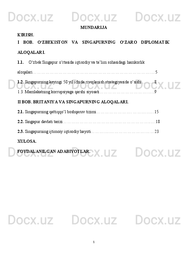 MUNDARIJA
KIRISH.
I   BOB.   O‘ZBEKISTON   VA   SINGAPURNING   O‘ZARO   DIPLOMATIK
ALOQALARI.
1.1. O‘zbek Singapur   o‘rtasida iqtisodiy va ta ’ lim sohasidagi hamkorlik 
aloqalari…………………………………….………………………………….…5
1.2.  Singapurning keyingi 50 yil ichida rivojlanish strategiyasida o‘sishi…..…..8
1.3. Mamlakatning korrupsiyaga qarshi siyosati…………………………….…..9
II BOB. BRITANIYA VA SINGAPURNING ALOQALARI.
2.1.  Singapurning qattiqqo‘l boshqaruv tizimi……………………. …….…..….15
2.2.  Singapur davlati tarixi……………………………………………………..….18
2.3.  Singapurning ijtimoiy iqtisodiy hayoti……….….…………………….……23
XULOSA.
FOYDALANILGAN ADABIYOTLAR.
1 
