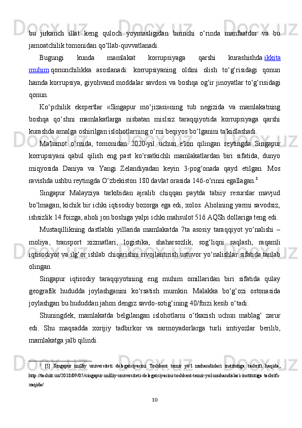 bu   jirkanch   illat   keng   quloch   yoymasligidan   birinchi   o‘rinda   manfaatdor   va   bu
jamoatchilik tomonidan qo‘llab-quvvatlanadi.
Bugungi   kunda   mamlakat   korrupsiyaga   qarshi   kurashishda   ikkita
muhim   qonunchilikka   asoslanadi:   korrupsiyaning   oldini   olish   to‘g‘risidagi   qonun
hamda korrupsiya, giyohvand moddalar savdosi va boshqa og‘ir jinoyatlar   to‘g‘risidagi
qonun.
Ko‘pchilik   ekspertlar   «Singapur   mo‘jizasi»ning   tub   negizida   va   mamlakatning
boshqa   qo‘shni   mamlakatlarga   nisbatan   mislsiz   taraqqiyotida   korrupsiyaga   qarshi
kurashda amalga oshirilgan islohotlarning o‘rni beqiyos bo‘lganini ta'kidlashadi.
Ma'lumot   o‘rnida,     tomonidan   2020-yil   uchun   e'lon   qilingan   reytingda   Singapur
korrupsiyani   qabul   qilish   eng   past   ko‘rsatkichli   mamlakatlardan   biri   sifatida,   dunyo
miqyosida   Daniya   va   Yangi   Zelandiyadan   keyin   3-pog‘onada   qayd   etilgan.   Mos
ravishda ushbu reytingda O‘zbekiston 180 davlat orasida 146-o‘rinni egallagan. 3
Singapur   Malayziya   tarkibidan   ajralib   chiqqan   paytda   tabiiy   resurslar   mavjud
bo‘lmagan, kichik bir ichki iqtisodiy bozorga ega edi, xolos. Aholining yarmi savodsiz,
ishsizlik 14 foizga, aholi jon boshiga yalpi ichki mahsulot 516 AQSh dollariga teng edi.
Mustaqillikning   dastlabki   yillarida   mamlakatda   7ta   asosiy   taraqqiyot   yo‘nalishi   –
moliya,   transport   xizmatlari,   logistika,   shaharsozlik,   sog‘liqni   saqlash,   raqamli
iqtisodiyot va ilg‘or ishlab chiqarishni rivojlantirish ustuvor yo‘nalishlar sifatida tanlab
olingan.
Singapur   iqtisodiy   taraqqiyotining   eng   muhim   omillaridan   biri   sifatida   qulay
geografik   hududda   joylashganini   ko‘rsatish   mumkin.   Malakka   bo‘g‘ozi   ostonasida
joylashgan bu hududdan jahon dengiz savdo-sotig‘ining 40/foizi kesib o‘tadi.
Shuningdek,   mamlakatda   belgilangan   islohotlarni   o‘tkazish   uchun   mablag‘   zarur
edi.   Shu   maqsadda   xorijiy   tadbirkor   va   sarmoyadorlarga   turli   imtiyozlar   berilib,
mamlakatga jalb qilindi.
3
  [5]   Singapur   milliy   universiteti   delegatsiyasini   Toshkent   temir   yo'l   muhandislari   institutiga   tashrifi   haqida,
http://tashiit.uz/2018/09/05/singapur-milliy-universiteti-delegatsiyasini-toshkent-temir-yol-muhandislari-institutiga   tashrifi-
xaqida/
10 