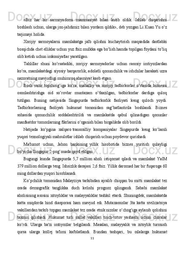 «Biz   har   bir   sarmoyadorni   mamnuniyat   bilan   kutib   oldik.   Ishlab   chiqarishni
boshlash uchun, ularga jon-jahdimiz bilan yordam qildik», deb yozgan Li Kuan Yu o‘z
tarjimayi holida.
Xorijiy   sarmoyalarni   mamlakatga   jalb   qilishni   kuchaytirish   maqsadida   dastlabki
bosqichda chet elliklar uchun yuz foiz mulkka ega bo‘lish hamda topilgan foydani to‘liq
olib ketish uchun imkoniyatlar yaratilgan.
Tahlillar   shuni   ko‘rsatadiki,   xorijiy   sarmoyadorlar   uchun   rasmiy   imtiyozlardan
ko‘ra, mamlakatdagi siyosiy barqarorlik, adolatli qonunchilik va ishchilar harakati uzra
nazoratning mavjudligi muhimroq ahamiyat kasb etgan.
Bosh   vazir   topshirig‘iga   ko‘ra,   mahalliy   va   xorijiy   tadbirkorlar   o‘rtasida   biznesni
osonlashtirishga   oid   so‘rovlar   muntazam   o‘tkazilgan,   tadbirkorlar   dardiga   quloq
tutilgan.   Buning   natijasida   Singapurda   tadbirkorlik   faoliyati   keng   quloch   yoydi.
Tadbirkorlarning   faoliyati   hukumat   tomonidan   rag‘batlantirila   boshlandi.   Biznes
sohasida   qonunchilik   soddalashtirildi   va   mamlakatda   qabul   qilinadigan   qonunlar
manfaatdor tomonlarning fikrlarini o‘rganish bilan birgalikda olib borildi.
Natijada   ko‘pgina   xalqaro   transmilliy   kompaniyalar   Singapurda   keng   ko‘lamli
yuqori texnologiyali mahsulotlar ishlab chiqarish uchun poydevor qurishadi.
Ma'lumot   uchun,   Jahon   bankining     yillik   hisobotida   biznes   yuritish   qulayligi
bo‘yicha Singapur 2-pog‘onada qayd etilgan.
Bugungi   kunda   Singapurda   5,7   million   aholi   istiqomat   qiladi   va   mamlakat   YaIM
379 million dollarga teng. Ishsizlik darajasi 2,6 foiz. Yillik daromad har bir fuqaroga 60
ming dollardan yuqori hisoblanadi.
Ko‘pchilik   tomonidan   Malayziya   tarkibidan   ajralib   chiqqan   bu   mitti   mamlakat   tez
orada   demografik   tanglikka   duch   kelishi   prognoz   qilingandi.   Sababi   mamlakat
aholisining asosini xitoyliklar va malayyaliklar tashkil etardi. Shuningdek, mamlakatda
katta   miqdorda   hind   diasporasi   ham   mavjud   edi.   Mutaxassislar   3ta   katta   sivilizatsiya
vakillaridan tarkib topgan mamlakat tez orada etnik nizolar o‘chog‘iga aylanib qolishini
taxmin   qilishadi.   Hukumat   turli   millat   vakillari   tinch-totuv   yashashi   uchun   choralar
ko‘rdi.   Ularga   ba'zi   imtiyozlar   belgilandi.   Masalan,   malayyalik   va   xitoylik   turmush
qursa   ularga   kollej   ta'limi   kafolatlandi.   Bundan   tashqari,   bu   oilalarga   hukumat
11 
